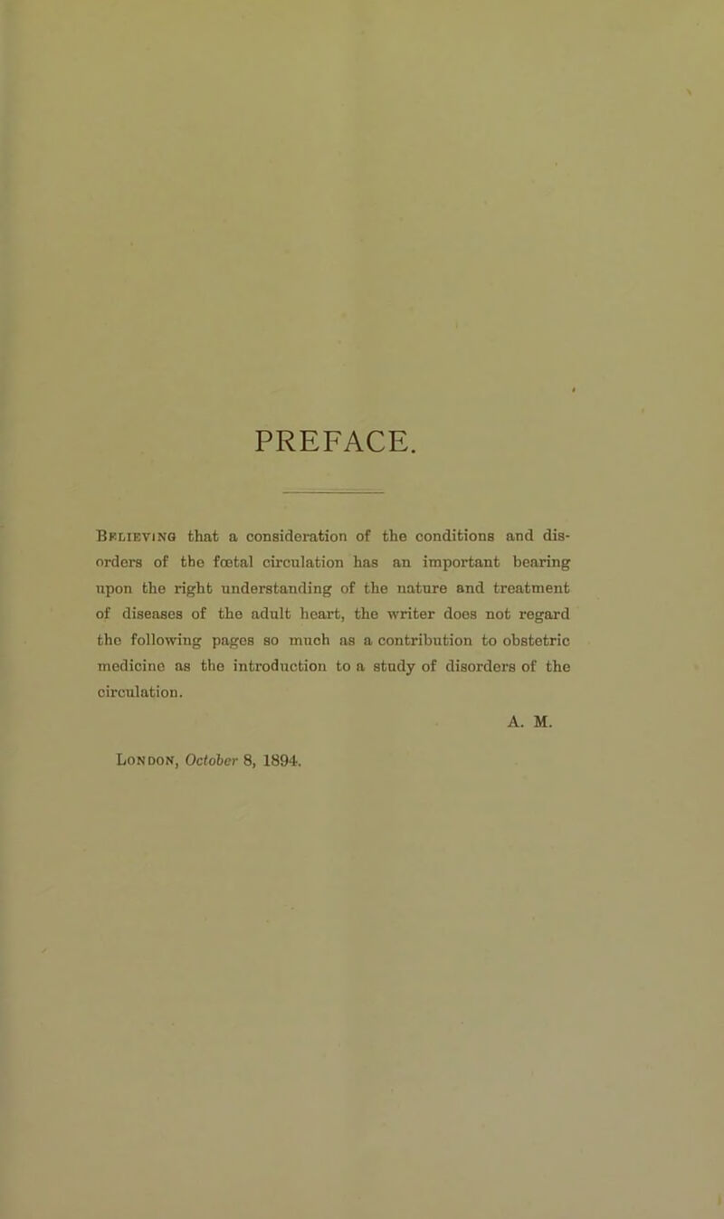 PREFACE. Bf.lievino that a consideration of the conditions and dis- orders of the foetal circulation has an important bearing upon the right understanding of the nature and treatment of diseases of the adult heart, the writer does not regard the following pages so much as a contribution to obstetric medicine as tho introduction to a study of disorders of the circulation. A. M. London, October 8, 1894.