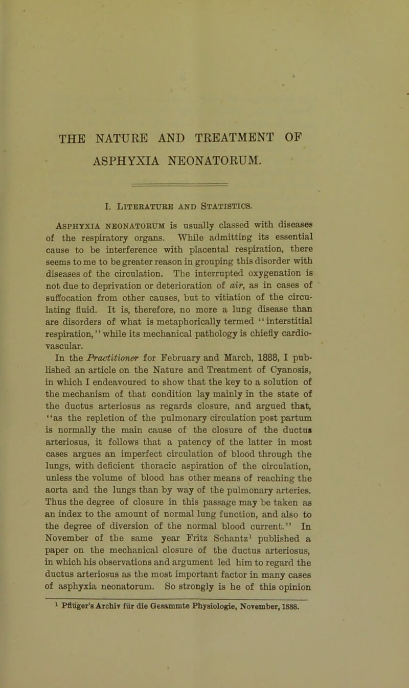 ASPHYXIA NEONATORUM. I. LiTEEATUKE AND STATISTICS. Asphyxia nkonatokum is usually classed with diseases of the respiratory organs. While admitting its essential cause to be interference with placental respiration, there seems to me to be greater reason in grouping this disorder with diseases of the circulation. The interrupted oxygenation is not due to deprivation or deterioration of air, as in cases of suffocation from other causes, but to vitiation of the circu- lating fluid. It is, therefore, no more a lung disease than are disorders of what is metaphorically termed ‘ ‘ interstitial respiration,” while its mechanical pathology is chiefly cardio- vascular. In the Practitioner for February and March, 1888, I pub- lished an article on the Nature and Treatment of Cyanosis, in which I endeavoured to show that the key to a solution of the mechanism of that condition lay mainly in the state of the ductus arteriosus as regards closure, and argued that, “as the repletion of the pulmonary circulation post partum is normally the main cause of the closure of the ductus arteriosus, it follows that a patency of the latter in most cases argues an imperfect circulation of blood through the lungs, with deficient thoracic aspiration of the circulation, unless the volume of blood has other means of reaching the aorta and the lungs than by way of the pulmonary arteries. Thus the degree of closure in this passage may be taken as an index to the amount of normal lung function, and also to the degree of diversion of the normal blood current.” In November of the same year Fritz Schantz* published a paper on the mechanical closure of the ductus arteriosus, in which his observations and argument led him to regard the ductus arteriosus as the most important factor in many cases of asphyxia neonatorum. So strongly is he of this opinion