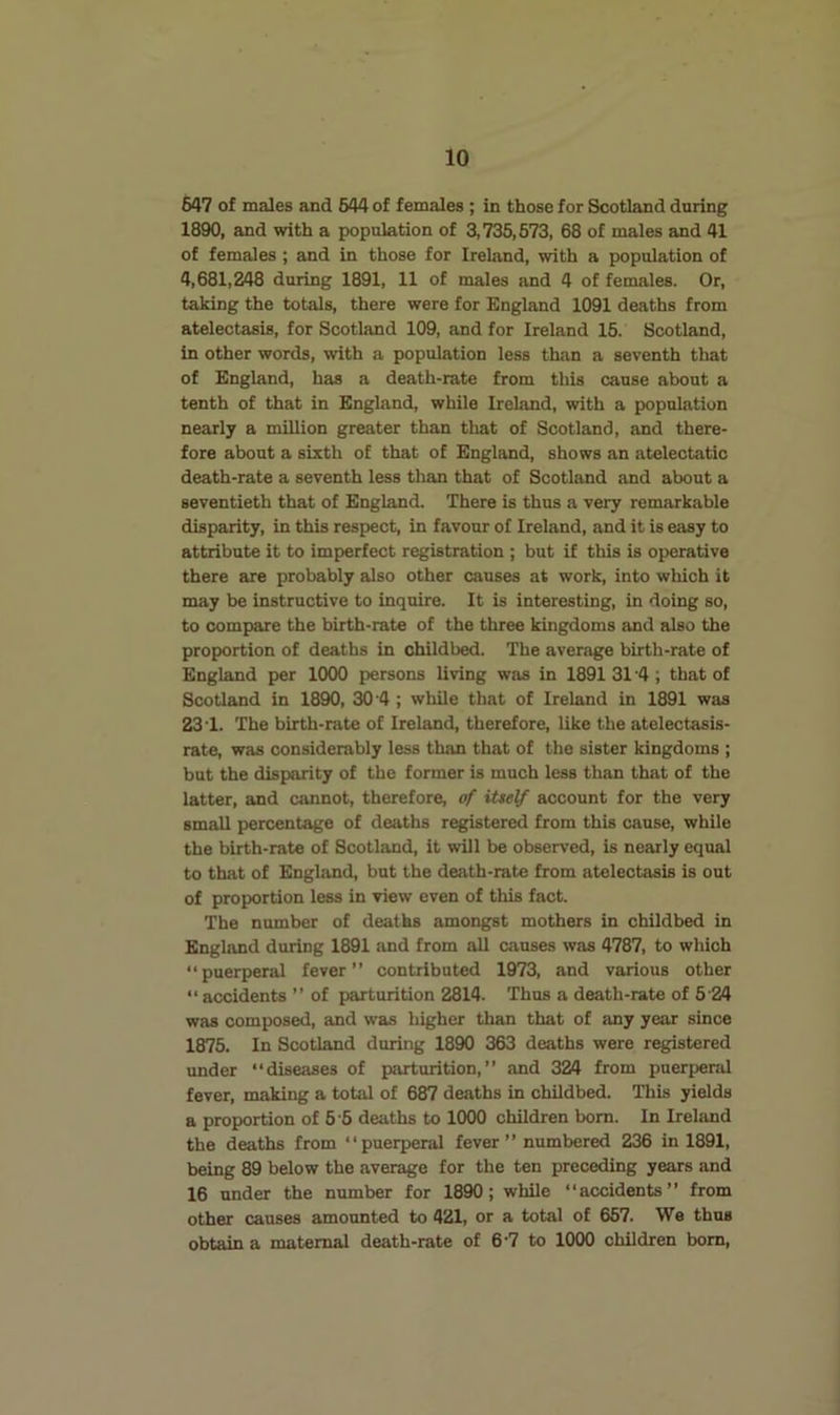 647 of males and 644 of females ; in those for Scotland during 1890, and with a population of 3,735,673, 68 of males and 41 of females ; and in those for Ireland, with a population of 4,681,248 during 1891, 11 of males and 4 of females. Or, taking the totals, there were for England 1091 deaths from atelectasis, for Scotland 109, and for Ireland 15. Scotland, in other words, with a population less than a seventh that of England, has a death-rate from this cause about a tenth of that in England, while Ireland, with a population nearly a million greater than that of Scotland, and there- fore about a sixth of that of England, shows an atelectatic death-rate a seventh less than that of Scotland and about a seventieth that of England. There is thus a very remarkable disparity, in this respect, in favour of Ireland, and it is easy to attribute it to imperfect registration ; but if this is operative there are probably also other causes at work, into which it may be instructive to inquire. It is interesting, in doing so, to compare the birth-rate of the three kingdoms and also the proportion of deaths in childbed. The average birth-rate of England per 1000 persons living was in 1891 31 '4 ; that of Scotland in 1890, 304 ; while that of Ireland in 1891 was 23’1. The birth-rate of Ireland, therefore, like the atelectasis- rate, was considerably less than that of the sister kingdoms ; but the disparity of the former is much less than that of the latter, and cannot, therefore, of itself account for the very small percentage of deaths registered from this cause, while the birth-rate of Scotland, it will be observed, is nearly equal to that of England, but the death-rate from atelectasis is out of proportion less in view even of this fact. The number of deaths amongst mothers in childbed in England during 1891 and from all causes was 4787, to which “puerperal fever contributed 1973, and various other “accidents ” of parturition 2814. Thus a death-rate of 5 24 was composed, and was higher than that of any year since 1875. In Scotland during 1890 363 deaths were registered under “diseases of parturition, and 324 from puerperal fever, making a total of 687 deaths in childbed. This yields a proportion of 5-6 deaths to 1000 children bom. In Irehind the deaths from puerperal fever” numbered 236 in 1891, being 89 below the average for the ten preceding years and 16 under the number for 1890; while “accidents” from other causes amounted to 421, or a total of 667. We thus obtain a maternal death-rate of 6-7 to 1000 children bom.