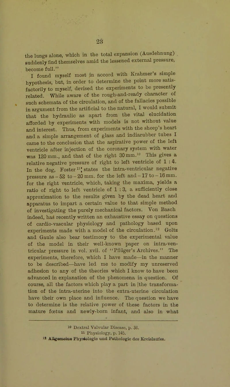 the lungs alone, which in the total expansion (Ausdehnung) suddenly find themselves amid the lessened external pressure, become full.” I found myself most in accord with Krahmer’s simple hypothesis, but, in order to determine the point more satis- factorily to myself, devised the experiments to be presently related. While aware of the rough-and-ready character of such schemata of the circulation, and of the fallacies possible in argument from the artificial to the natural, I would submit that the hydraulic as apart from the vital elucidation afforded by experiments with models is not without value and interest. Thus, from experiments with the sheep’s heart and a simple arrangement of glass and indiarnbber tubes I came to the conclusion that the aspirative power of the left ventricle after injection of the coronary system with water was 120 mm., and that of the right 30mm.»» This gives a relative negative pressure of right to left ventricle of 1 :4. In the dog, Foster states the intra-ventricular negative pressure as —52 to —20 mm. for the left and —17 to —16 mm. for the right ventricle, which, taking the maxima, yields a ratio of right to left ventricle of 1 :3, a sufficiently close approximation to the results given by the dead heart and apparatus to impart a certain value to that simple method of investigating the purely mechanical factors. Von Basch indeed, haS recently written an exhaustive essay on questions of cardio-vascular physiology and pathology based upon experiments made with a model of the circulation.'^ Goltz and Gaule also bear testimony to the experimental value of the model in their well-known paper on intra-ven- tricular pressure in vol. xvii. of “Pfliiger’s Archives.” The experiments, therefore, which I have made—in the manner to be described—have led me to modify my unreserved adhesion to any of the theories which I know to have been advanced in explanation of the phenomena in question. Of course, all the factors which play a part in [the transforma- tion of the intra-uterine into the extra-uterine circulation have their own place and influence. The question we have to determine is the relative power of these factors in the mature foetus and newly-born infant, and also in what 10 Dextrai Valvular Disease, p. 36. 11 Physiology, p. 145. 11 AUgameiua Fbysiologie uud Pathologic des KreislaUfes.