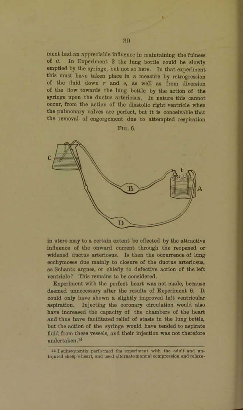 so ment had an appreciable influence in maintaining the fulness of 0. In Experiment 3 the lung bottle could be slowly emptied by the syringe, but not so here. In that experiment this must have taken place in a measure by retrogression of the fluid down t and o, as well as from diversion of the flow towards the lung bottle by the action of the syringe upon the ductus arteriosus. In nature this cannot occur, from the action of the diastolic right ventricle when the pulmonary valves are perfect, but it is conceivable that the removal of engorgement due to attempted respiration Fig. 6. in ntero may to a certain extent be effected by the attractive influence of the onward current through the reopened or widened ductus arteriosus. Is then the occurrence of lung ecchymoses due mainly to closure of the ductus arteriosus, as Schantz argues, or chiefly to defective action of the left ventricle? This remains to be considered. Experiment with the perfect heart was not made, because deemed unnecessary after the results of Experiment 6. It could only have shown a slightly improved left ventricular aspiration. Injecting the coronary circulation would also have increased the capacity of the chambers of the heart and thus have facilitated relief of stasis in the lung bottle, but the action of the syringe would have tended to aspirate fluid from these vessels, and their injection was not therefore undertaken.'* I snbsaquently porformod the experiment with the adult and un- injured sheep's heart, and used alternate manual compression and relaxa-
