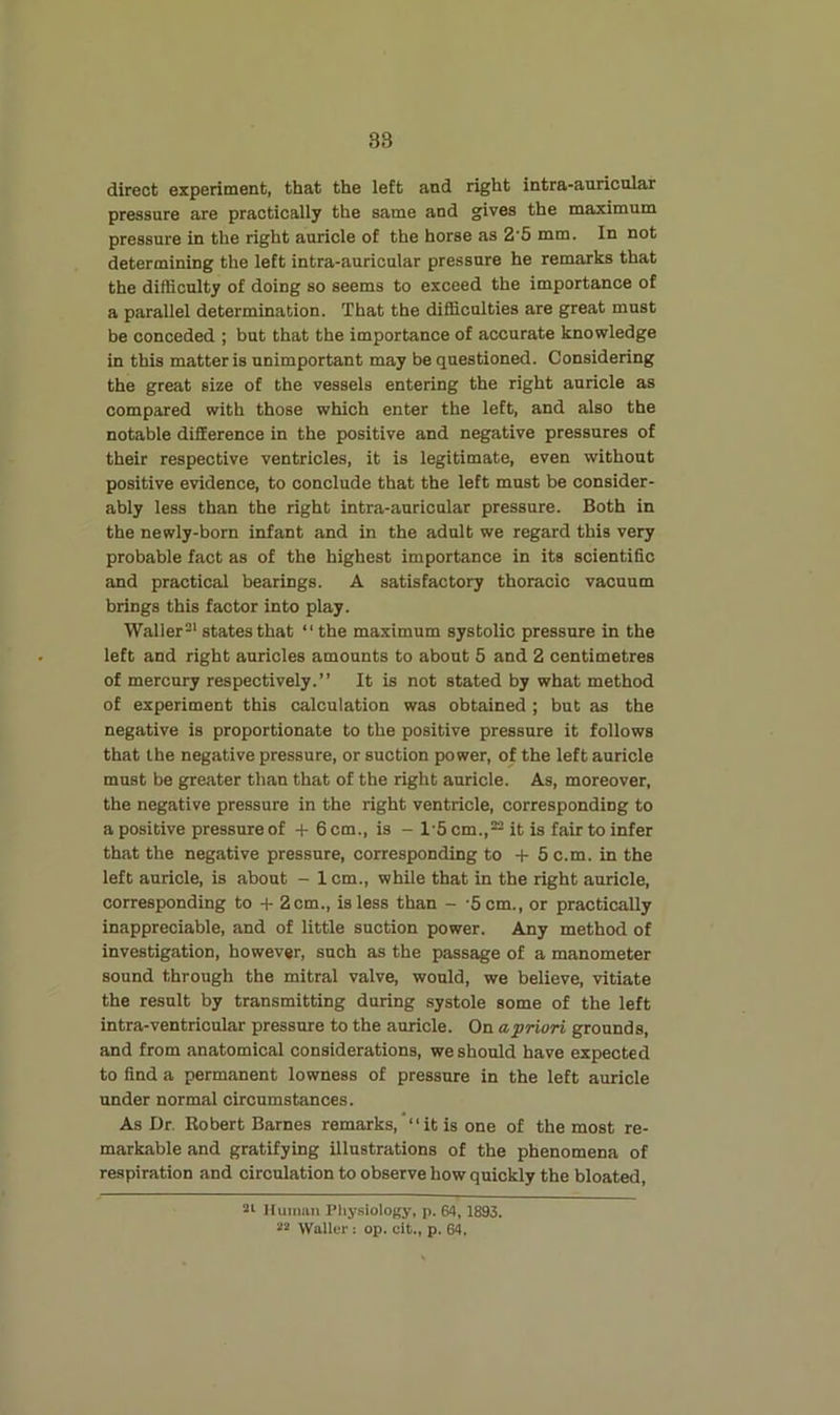 direct experitnent, that the left and right intra-auricular pressure are practically the same and gives the maximum pressure in the right auricle of the horse as 2’5 mm. In not determining the left intra-auricular pressure he remarks that the difficulty of doing so seems to exceed the importance of a parallel determination. That the difficulties are great must be conceded ; but that the importance of accurate knowledge in this matter is unimportant may be questioned. Considering the great size of the vessels entering the right auricle as compared with those which enter the left, and also the notable difference in the positive and negative pressures of their respective ventricles, it is legitimate, even without positive evidence, to conclude that the left must be consider- ably less than the right intra-auricular pressure. Both in the newly-born infant and in the adult we regard this very probable fact as of the highest importance in its scientific and practical bearings. A satisfactory thoracic vacuum brings this factor into play. Waller^' states that “ the maximum systolic pressure in the left and right auricles amounts to about 5 and 2 centimetres of mercury respectively.” It is not stated by what method of experiment this calculation was obtained ; but as the negative is proportionate to the positive pressure it follows that the negative pressure, or suction power, of the left auricle must be greater than that of the right auricle. As, moreover, the negative pressure in the right ventricle, corresponding to a positive pressure of -f 6 cm., is - 1'5 cm.,~ it is fair to infer that the negative pressure, corresponding to -J- 5 c.m. in the left auricle, is about - 1 cm., while that in the right auricle, corresponding to -t- 2 cm., is less than - -5 cm., or practically inappreciable, and of little suction power. Any method of investigation, however, such as the passage of a manometer sound through the mitral valve, would, we believe, vitiate the result by transmitting during systole some of the left intra-ventricular pressure to the auricle. On a priori grounds, and from anatomical considerations, we should have expected to find a permanent lowness of pressure in the left auricle under normal circumstances. As Dr. Robert Barnes remarks, “it is one of the most re- markable and gratifying illustrations of the phenomena of respiration and circulation to observe how quickly the bloated, Huiniui Pliy.siology, p. 64,1893. *3 Waller: op. cit., p. 64.