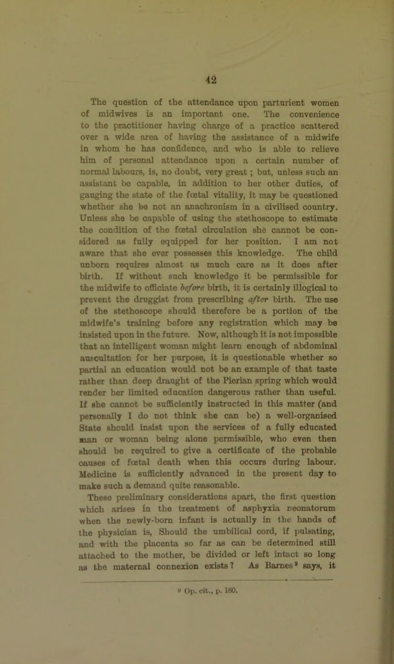 The question of the attendance upon parturient women of midwives is an important one. The convenience to the practitioner having charge of a practice scattered over a wide area of having the assistance of a midwife in whom he has confidence, and who is able to relieve him of personal attendance upon a certain number of normal labours, is, no doubt, very great; but, unless such an assistant be capable, in addition to her other duties, of gauging the state of the foetal vitality, it may be questioned whether she be not an anachronism in a civilised country. Unless she be capable of using the stethoscope to estimate the condition of the foetal circulation she cannot be con- sidered as fully equipped for her position. I am not aware that she ever possesses this knowledge. The child unborn requires almost as much care as it does after birth. If without such knowledge it be permissible for the midwife to officiate h^ore birth, it is certainly illogical to prevent the druggist from prescribing after birth. The use of the stethoscope should therefore be a portion of the midwife’s training before any registration which may be insisted upon in the future. Now, although it is not impossible that an intelligent woman might learn enough of abdominal BUBOultation for her purpose, it is questionable whether so partial an education would not be an example of that taste rather than deep draught of the Pierian spring which would render her limited education dangerous rather than useful. If she cannot be sufficiently instructed in this matter (and personally I do not think she can be) a well-organised State should insist upon the services of a fully educated man or woman being alone permissible, who even then should be required to give a certificate of the probable oauses of foetal death when this occurs during labour. Medicine is sufficiently advanced in the present day to make such a demand quite reasonable. These preliminary considerations apart, the first question which arises in the treatment of asphyxia neonatorum when the newly-bom infant is actually in the bands of the physician is. Should the umbilical cord, if pulsating, and with the placenta so far as can be determined still attached to the mother, be divided or left intact so long as the maternal connexion exists 7 As Barnes • says, it