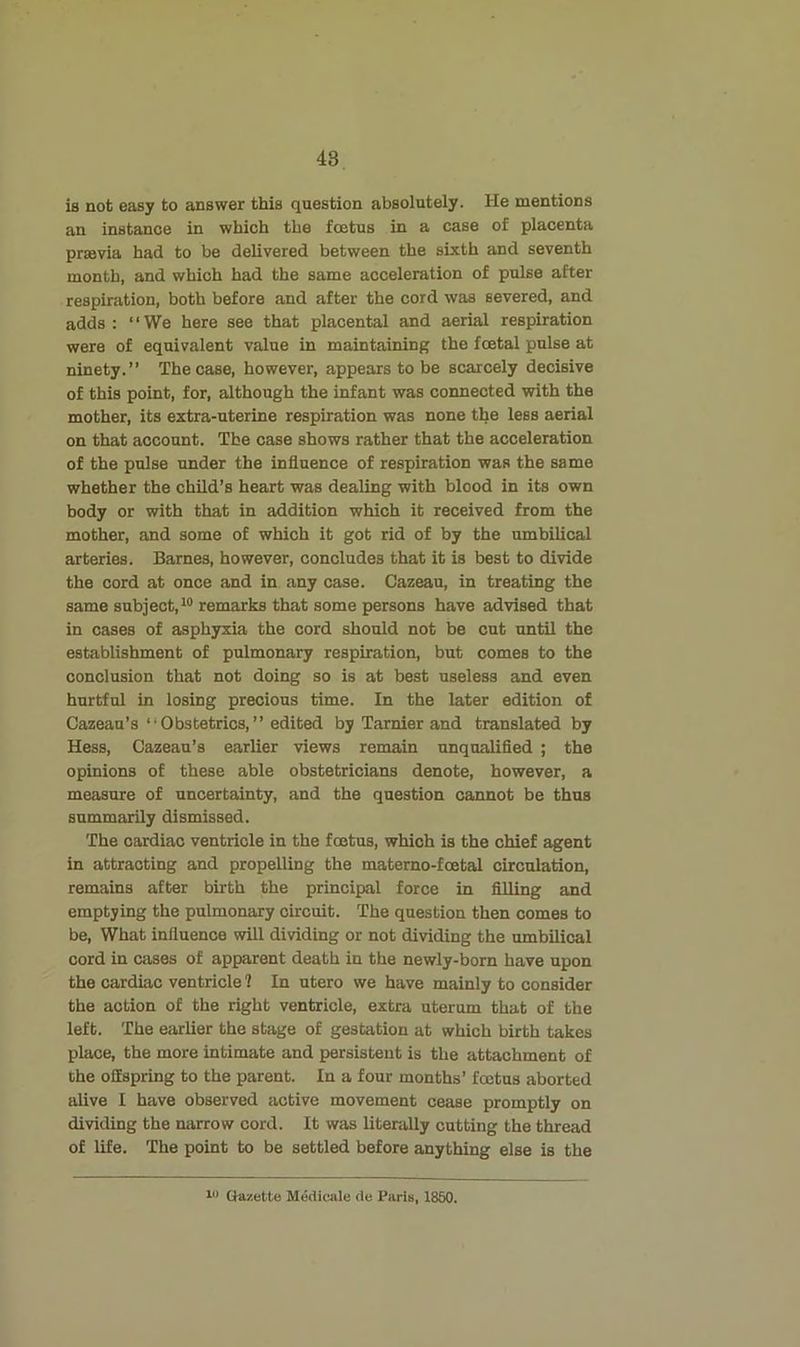 is not easy to answer this question absolutely. He mentions an instance in which the foetus in a case of placenta praavia had to be delivered between the sixth and seventh month, and which had the same acceleration of pulse after respiration, both before and after the cord was severed, and adds: “We here see that placental and aerial respiration were of equivalent value in maintaining the foetal pulse at ninety.” The case, however, appears to be scarcely decisive of this point, for, although the infant was connected with the mother, its extra-uterine respiration was none the less aerial on that account. The case shows rather that the acceleration of the pulse under the influence of respiration was the same whether the child’s heart was dealing with blood in its own body or with that in addition which it received from the mother, and some of which it got rid of by the umbilical arteries. Barnes, however, concludes that it is best to divide the cord at once and in any case. Cazeau, in treating the same subject, remarks that some persons have advised that in cases of asphyxia the cord should not be cut until the establishment of pulmonary respiration, but comes to the conclusion that not doing so is at best useless and even hurtful in losing precious time. In the later edition of Cazeau’s “Obstetrics,” edited by Tarnier and translated by Hess, Cazeau’s earlier views remain unqualifled ; the opinions of these able obstetricians denote, however, a measure of uncertainty, and the question cannot be thus summarily dismissed. The cardiac ventricle in the foetus, which is the chief agent in attracting and propelling the materno-foetal circulation, remains after birth the principal force in filling and emptying the pulmonary circuit. The question then comes to be. What influence will dividing or not dividing the umbilical cord in cases of apparent death in the newly-born have upon the cardiac ventricle ? In utero we have mainly to consider the action of the right ventricle, extra uterom that of the left. The earlier the stage of gestation at which birth takes place, the more intimate and persistent is the attachment of the oilspring to the parent. In a four months’ fcetus aborted alive I have observed active movement cease promptly on dividing the narrow cord. It was literally cutting the thread of life. The point to be settled before anything else is the Gazette Medicale de Paris, 1850.
