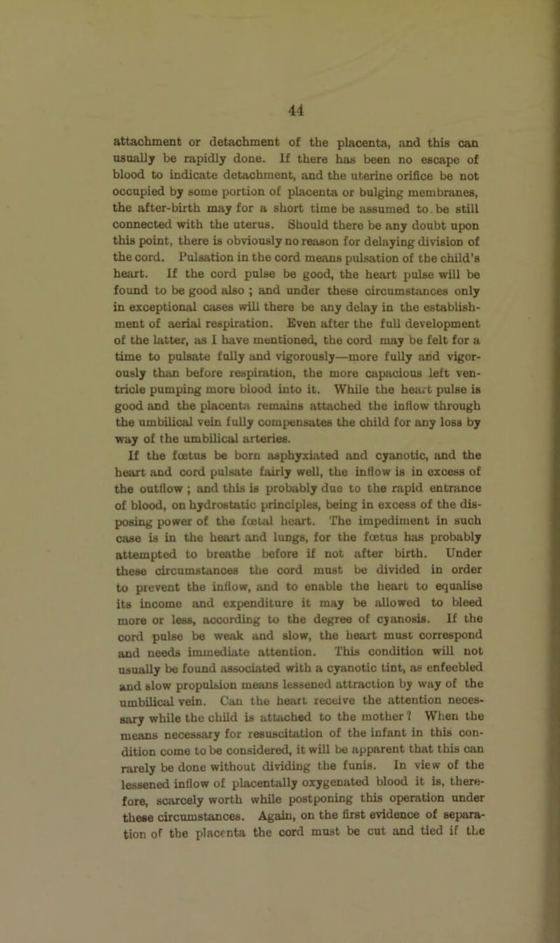 attachment or detachment of the placenta, and this can nsoally be rapidly done. If there has been no escape of blood to indicate detachment, and the uterine orifice be not occupied by some portion of placenta or bulging membranes, the after-birth may for a short time be assumed to. be still connected with the uterus. Should there be any doubt upon this point, there is obviously no reason for delaying division of the cord. Pulsation in the cord means pulsation of the child's heart. If the cord pulse be good, the heart pulse will be found to be good also ; and under these circumstances only in exceptional cases will there be any delay in the establish- ment of aerial respiration. Even after the full development of the latter, as I have mentioned, the cord may be felt for a time to pulsate fully and vigorously—more fully and vigor- ously than before respiration, the more capacious left ven- tricle pumping more blood into it. While the heart pulse is good and the placentii remains attached the infiow through the umbilical vein fully compensates the child for any loss by way of the umbilical arteries. If the foetus be born asphyxiated and cyanotic, and the heart and cord pulsate fairly well, the inflow is in excess of the outflow ; and this is probably due to the rapid entrance of blood, on hydrostatic principles, being in excess of the dis- posing power of the foetal heart. The impediment in such case is in the heart and lungs, for the foetus has probably attempted to breathe before if not after birth. Under these circumstances the cord must be divided in order to prevent the inflow, iind to enable the heart to equalise its income and expenditure it may be allowed to bleed more or less, according to the degree of cyanosis. If the cord pulse be weak and slow, the heart must correspond and needs immediate attention. This condition will not usually be found associated with a cyanotic tint, as enfeebled and slow propulsion means lessened attraction by way of the umbilical vein. Can the heart receive the attention neces- sary while the child is attached to the mother 7 When the means necessary for resuscitation of the infant in this con- dition come to be considered, it will be apparent that this can rarely be done without dividing the funis. In view of the lessened inflow of placentally oxygenated blood it is, there- fore, scarcely worth while postponing this operation under these circumstances. Again, on the first evidence of separa- tion of the placenta the cord must be cut and tied if the