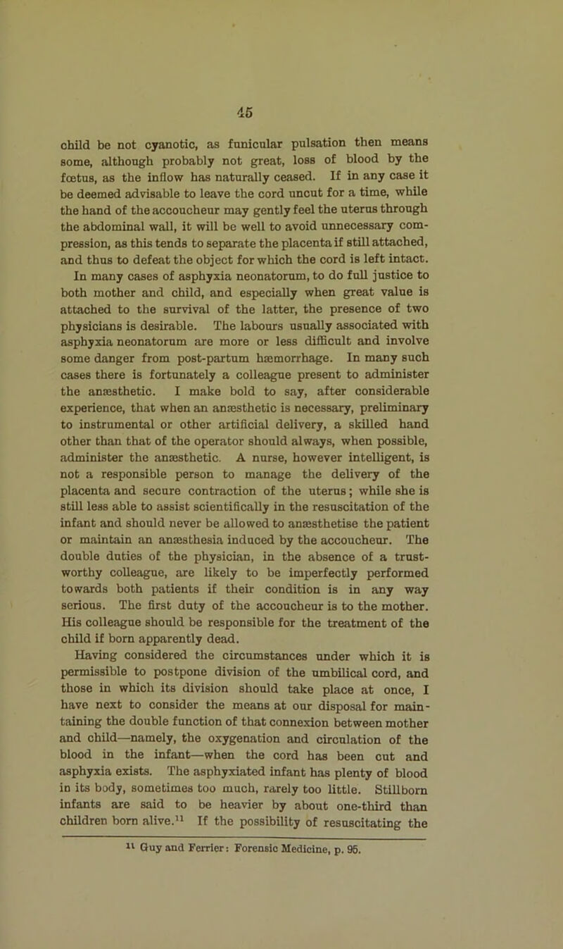 46 child be not cyanotic, as funicular pulsation then means some, although probably not great, loss of blood by the foetus, as the inflow has naturally ceased. If in any case it be deemed advisable to leave the cord uncut for a time, while the hand of the accoucheur may gently feel the uterus through the abdominal wall, it will be well to avoid unnecessary com- pression, as this tends to separate the placenta if still attached, and thus to defeat the object for which the cord is left intact. In many cases of asphyxia neonatorum, to do full justice to both mother and child, and especially when great value is attached to the survival of the latter, the presence of two physicians is desirable. The labours usually associated with asphyxia neonatorum are more or less difficult and involve some danger from post-partum hasmorrhage. In many such cases there is fortunately a colleague present to administer the anassthetic. I make bold to say, after considerable experience, that when an amesthetic is necessary, preliminary to instrumental or other artificial delivery, a skilled hand other than that of the operator should always, when possible, administer the anaesthetic. A nurse, however intelligent, is not a responsible person to manage the delivery of the placenta and secure contraction of the uterus; while she is still less able to assist scientifically in the resuscitation of the infant and should never be allowed to anaesthetise the patient or maintain an anaesthesia induced by the accoucheur. The double duties of the physician, in the absence of a trust- worthy colleague, are likely to be imperfectly performed towards both patients if their condition is in any way serious. The first duty of the accoucheur is to the mother. His colleague should be responsible for the treatment of the child if born apparently dead. Having considered the circumstances under which it is permissible to postpone division of the umbilical cord, and those in which its division should take place at once, I have next to consider the means at our disposal for main- taining the double function of that coimexion between mother and child—namely, the oxygenation and circulation of the blood in the infant—when the cord has been cut and asphyxia exists. The asphyxiated infant has plenty of blood in its body, sometimes too much, rarely too little. Stillborn infants are said to be heavier by about one-third than children bom alive.” If the possibility of resuscitating the