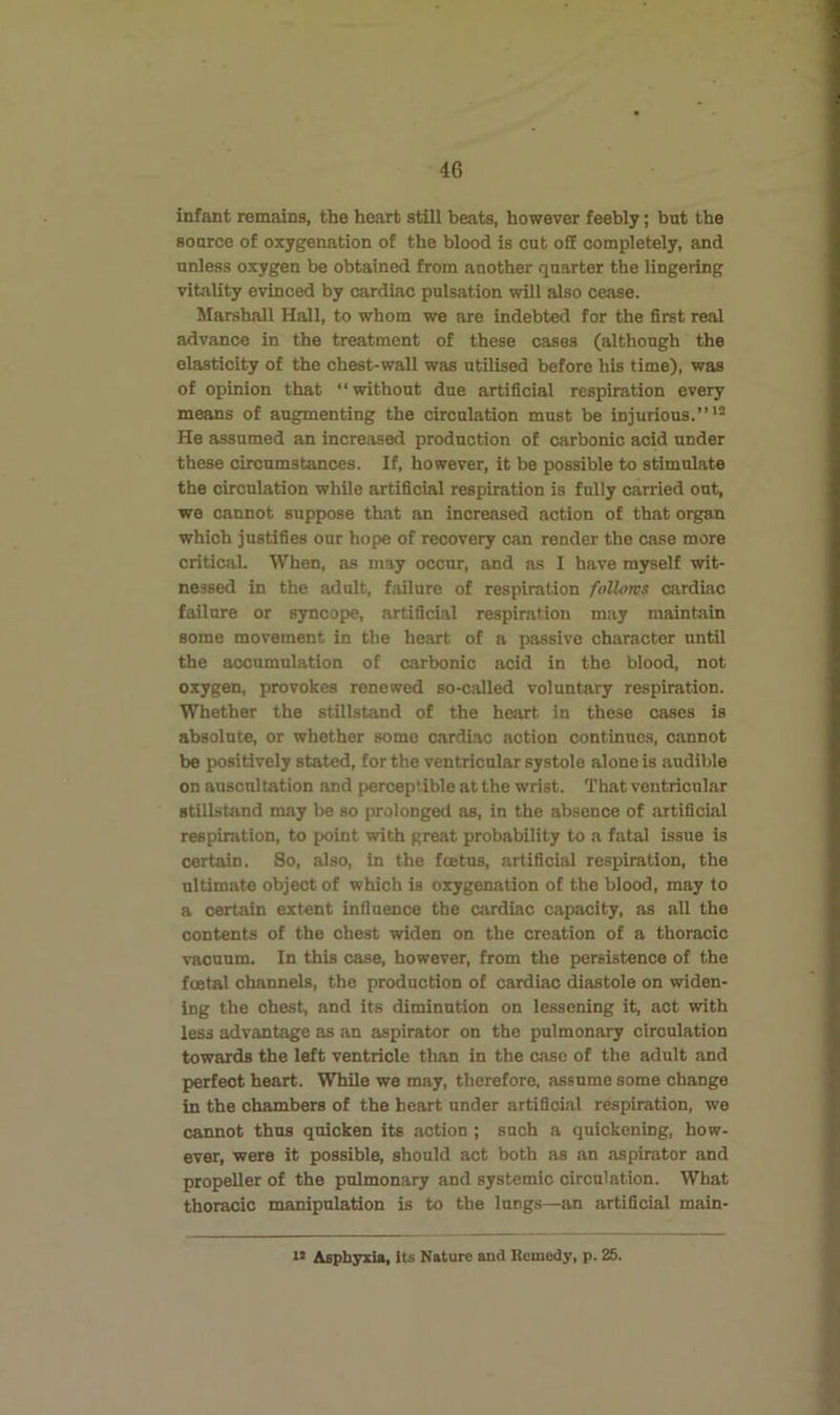 infant remains, the heart still beats, however feebly; but the source of ojcygenation of the blood is cut off completely, and unless oxygen be obtained from another quarter the lingering vitality evinced by cardiac pulsation wilt also cease. Marshall Hall, to whom we are indebted for the first real advance in the treatment of these cases (although the elasticity of the chest-wall was utilised before his time), was of opinion that “ without due artificial respiration every means of augmenting the circulation must be injurious.”'® He assumed an increased production of carbonic acid under these circumstances. If, however, it be possible to stimulate the circulation while artificial respiration is fully carried out, we cannot suppose that an increased action of that organ which justifies our hope of recovery can render the case more critical. When, as may occur, and as I have myself wit- nessed in the adult, failure of respiration follows cardiac failure or syncope, artificial respiration may maintain some movement in the heart of a passive character until the accumulation of carbonic acid in tho blood, not oxygen, provokes renewed so-called voluntary respiration. Whether the stillstand of the heart, in these cases is absolute, or whether some cardiac action continues, cannot be positively stated, for the ventricular systole alone is audible on auscultation and perceptible at the wrist. That ventricular stillstand may be so prolonged as, in the absence of artificial respiration, to point with great probability to a fatal issue is certain. So, also, in the feetus, artificial respiration, the ultimate object of which is oxygenation of the blood, may to a certain extent influence the cardiac capacity, as all the contents of the chest widen on the creation of a thoracic vacuum. In this case, however, from the persistence of the foetal channels, the production of cardiac diastole on widen- ing the chest, and its diminution on lessening it, act with less advantage as an aspirator on the pulmonary circulation towards the left ventricle than in the case of the adult and perfect heart. While we may, therefore, assume some change in the chambers of the heart under artificial respiration, we cannot thus quicken its action; such a quickening, how- ever, were it possible, should act both as an aspirator and propeller of the pulmonary and systemic circulation. What thoracic manipulation is to the lungs—an artificial main- u Asphyxia, its Nature and Remedy, p. 25.