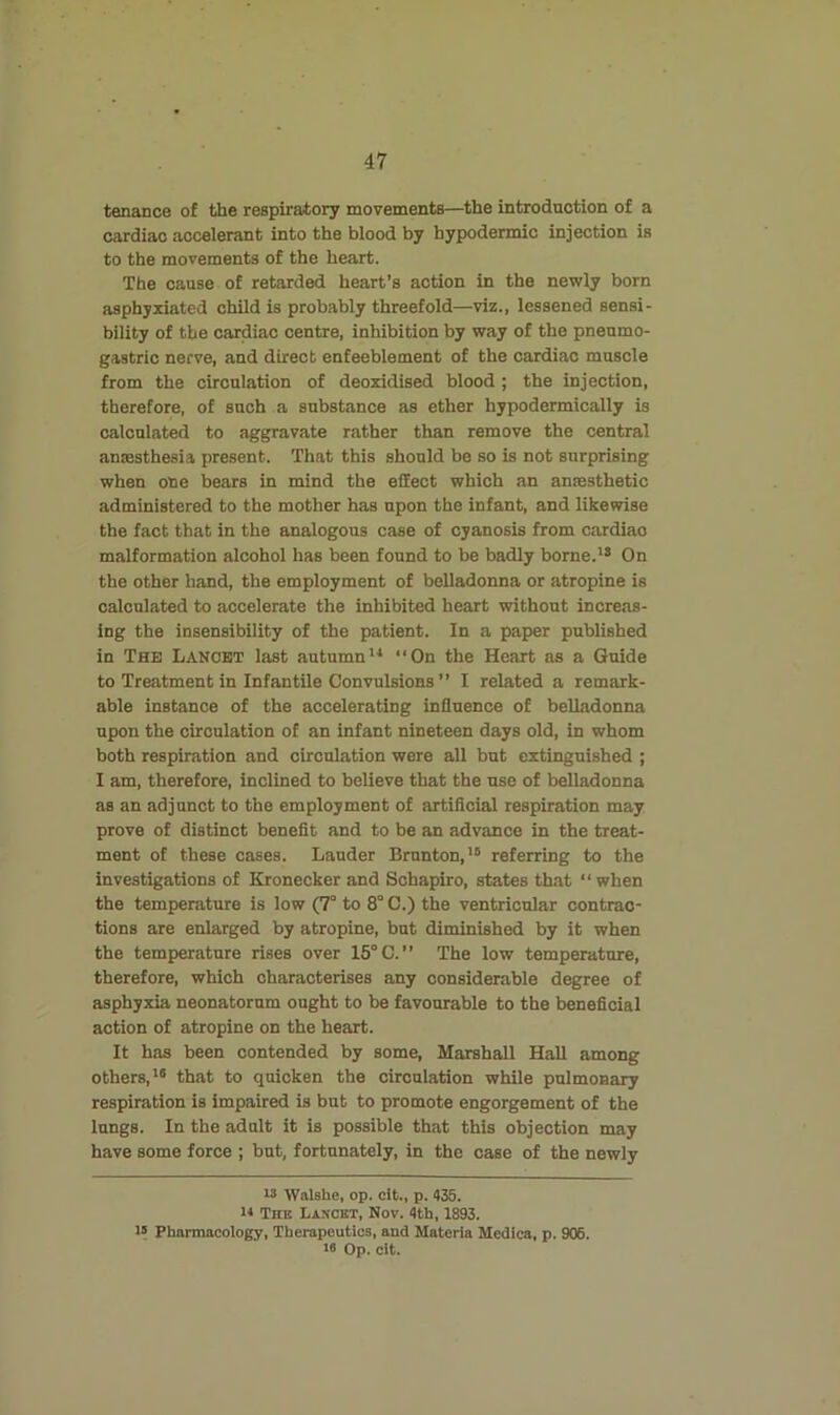 tenance of the respiratory movements—the introduction of a cardiac accelerant into the blood by hypodermic injection is to the movements of the heart. The cause of retarded heart’s action in the newly born asphyxiated child is probably threefold—viz., lessened sensi- bility of the cardiac centre, inhibition by way of the pneumo- gastric nerve, and direct enfeeblement of the cardiac muscle from the circulation of deoxidised blood ; the injection, therefore, of such a substance as ether hypodermically is calculated to aggravate rather than remove the central anaesthesia present. That this should be so is not surprising when one bears in mind the effect which an anaesthetic administered to the mother has upon the infant, and likewise the fact that in the analogous case of cyanosis from cardiao malformation alcohol has been found to be badly borne.’* On the other hand, the employment of belladonna or atropine is calculated to accelerate the inhibited heart without increas- ing the insensibility of the patient. In a paper published in The Lancet last autumn“On the Heart as a Guide to Treatment in Infantile Convulsions’’ I related a remark- able instance of the accelerating influence of belladonna upon the circulation of an infant nineteen days old, in whom both respiration and circulation were all but extinguished ; I am, therefore, inclined to believe that the use of belladonna as an adjunct to the employment of artificial respiration may prove of distinct benefit and to be an advance in the treat- ment of these cases. Lauder Brunton,’* referring to the investigations of Kronecker and Schapiro, states that “ when the temperature is low (7° to 8° C.) the ventricular contrac- tions are enlarged by atropine, but diminished by it when the temperature rises over 15° C.” The low temperature, therefore, which characterises any considerable degree of asphyxia neonatorum ought to be favourable to the beneficial action of atropine on the heart. It has been contended by some, Marshall Hall among others,’* that to quicken the circulation while pulmonary respiration is impaired is but to promote engorgement of the lungs. In the adult it is possible that this objection may have some force ; but, fortunately, in the case of the newly 13 Walshe, op. cit., p. 435. n The Lancet, Nov. 4th, 1893. 13 Pharmacology, Therapeutics, and Materia Medica, p. 906. 13 Op. cit.