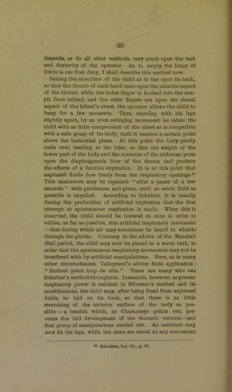 depends, as do all other methods, very much upon the tact and dexterity of the operator. As to empty the lungs of Quids is our first duty, I shall describe this method now. Seizing the shoulders of the child as it lies upon its back, so that the thumb of each band rests upon the anterior aspect of the thorax, while the index finger is hooked into the arm- pit from behind, and the other fingers are upon the dorsal aspect of the infant’s chest, the operator allows the child to hang for a few moments. Then, standing with his legs slightly apart, by an even swinging movement he raises the child with as little compression of the chest as is compatible with a safe grasp of its body, until it reaches a certain point above the horizontal plane. At this point the body gently curls over, bending at the loins, so that the weight of the lower part of the body and the contents of the abdomen press upon the diaphragmatic floor of the thorax and produce the effects of a forcible expiration. It is at this point that aspirated fluids flow freely from the respiratory openings.®* This manoeuvre may be repeated “after a pause of a few seconds ’’ with gentleness and grace, until as much fluid as possible is expelled. According to Schnltze, it is usually during the production of artificial expiration that the first attempt at spontaneous respiration is made. When this is observed, the child should be lowered at once in order to utilise, as far as possible, this artificial inspiratory movement —that during which air may sometimes be heard to whistle through the glottis. Contrary to the advice of the Marshall Hall period, the child may now be placed in a warm bath, in order that the spontaneous respiratory movements may not be interfered with by artificial manipulations. Here, as in many other oircnmstances, Talleyrand’s advice finds application : “Snrtont point trop de z61e.” There are many who use Schultze’s method throughout. Inasmuch, however, as greater inspiratory power is resident in Silvester’s method and its modifications, the child may, after being freed from aspirated flnids, be laid on its back, so that there is as little stretching of the anterior surface of the body as pos- sible— a tension which, as Champneys points out, pre- vents the full development of the thoracic vacuum—and that group of manipulations carried out. An assistant may now fix the legs, while the arms are seized at any convenient •1 Sohultze, loo. clt., p. 40.