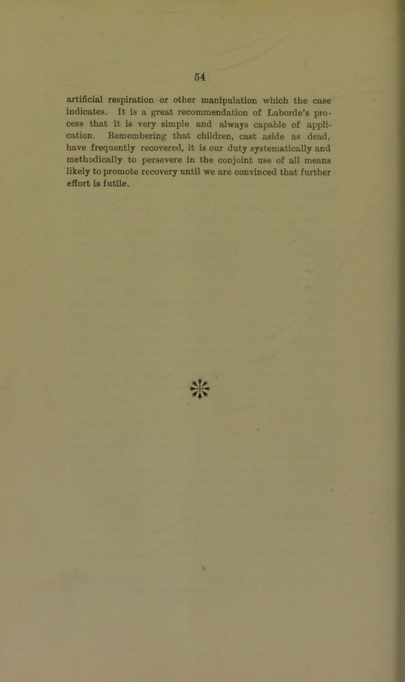 artificial respiration or other manipulation which the case indicates. It is a great recommendation of Laborde’s pro- cess that it is very simple and always capable of appli- cation. Remembering that children, cast aside as dead, have frequently recovered, it is our duty systematically and methodically to persevere in the conjoint use of all means likely to promote recovery until we are convinced that further efiort is futile.