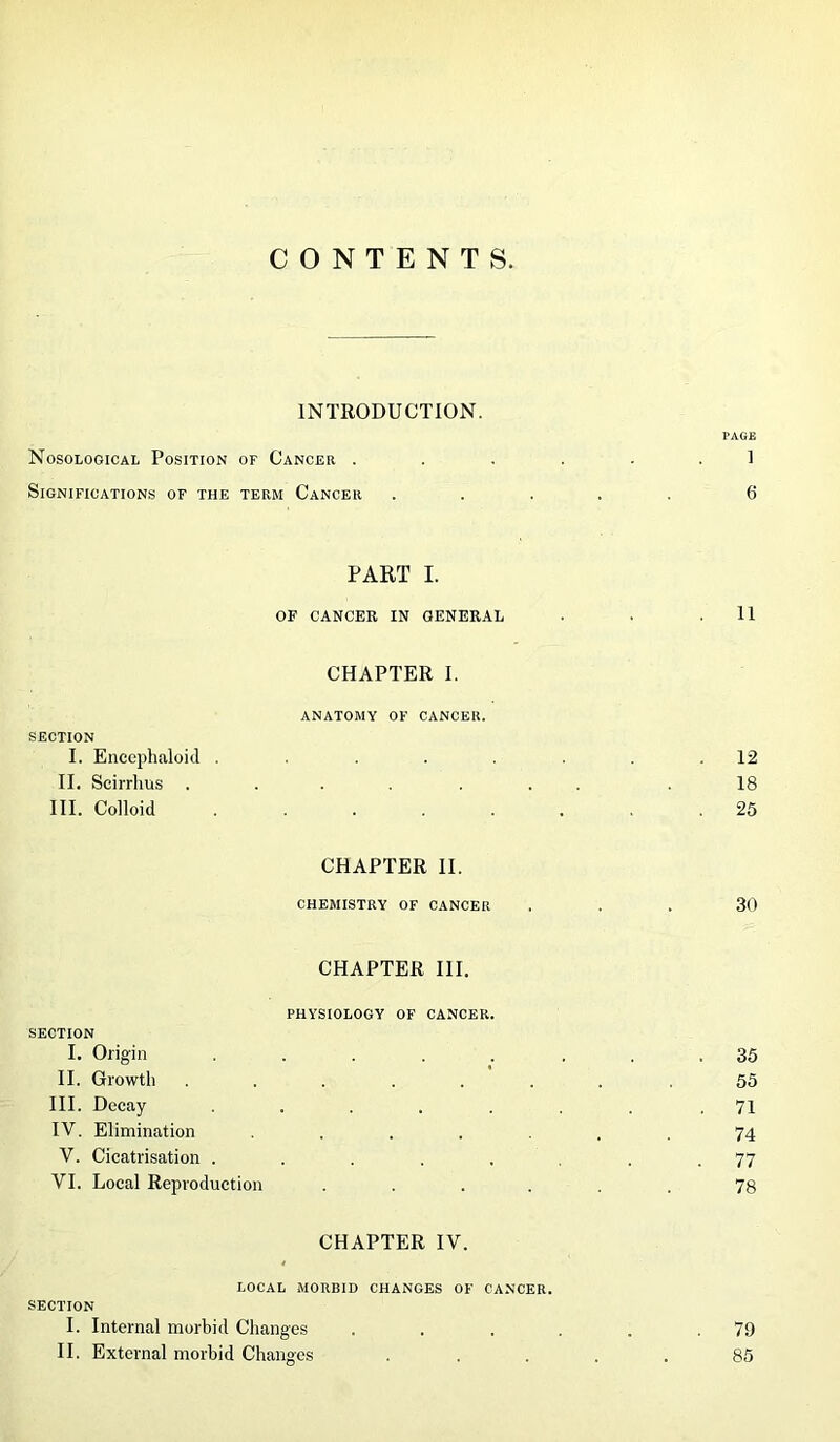 CONTENTS. INTRODUCTION. PAGE Nosological Position of Cancer ...... 1 Significations of the term Cancer ..... 6 PART I. OF CANCER IN GENERAL • . .11 CHAPTER I. ANATOMY OF CANCER. SECTION I. Encephaloid . . .12 II. Scirrlms ....... .18 III. Colloid ........ 25 CHAPTER II. CHEMISTRY OF CANCER ... 30 CHAPTER III. PHYSIOLOGY OF CANCER. SECTION I. Origin ..... ... 35 II. Growth ....... .55 III. Decay ....... .71 IV. Elimination ...... 74 V. Cicatrisation ........ 77 VI. Local Reproduction ...... 78 CHAPTER IV. LOCAL MORBID CHANGES OF CANCER. SECTION I. Internal morbid Changes . . . . . .79