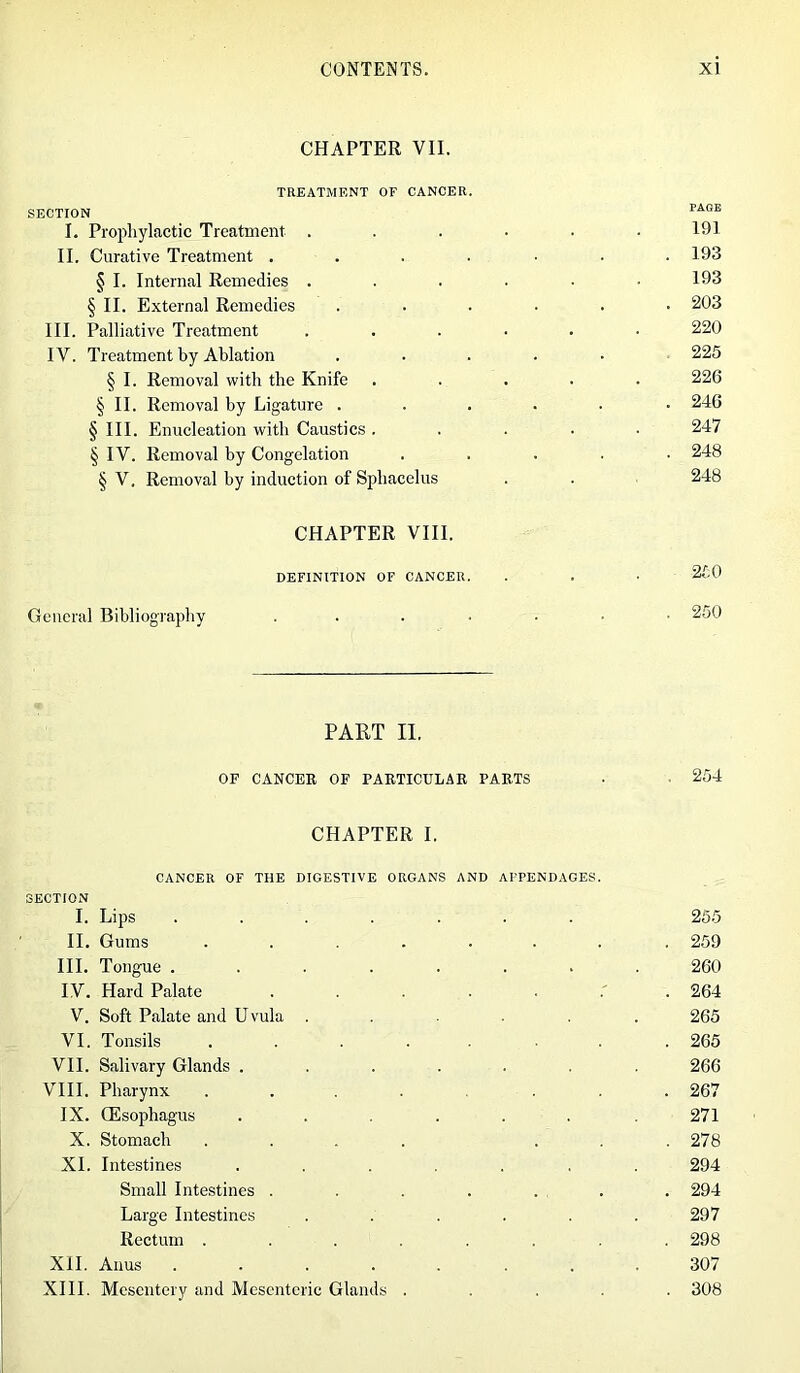 CHAPTER VII. TREATMENT OF CANCER. SECTION I. Prophylactic Treatment . II. Curative Treatment . § I. Internal Remedies . § II. External Remedies III. Palliative Treatment IV. Treatment by Ablation § I. Removal with the Knife § II. Removal by Ligature . § III. Enucleation with Caustics . § IV. Removal by Congelation § V. Removal by induction of Sphacelus CHAPTER VIII. DEFINITION OF CANCER. General Bibliography 191 193 193 203 220 225 226 246 247 248 248 250 250 PART II. OF CANCER OF PARTICULAR PARTS • 254 CHAPTER I. CANCER OF THE DIGESTIVE ORGANS AND APPENDAGES. SECTION I. Lips ....... 255 II. Gums ........ 259 III. Tongue ........ 260 IV. Hard Palate 264 V. Soft Palate and Uvula ...... 265 VI. Tonsils ........ 265 VII. Salivary Glands ....... 266 VIII. Pharynx .... ... 267 IX. (Esophagus ...... 271 X. Stomach .... ... 278 XI. Intestines ....... 294 Small Intestines . . . . . . . 294 Large Intestines ...... 297 Rectum ........ 298 XII. Anus ........ 307 XIII. Mesentery and Mesenteric Glands ..... 308