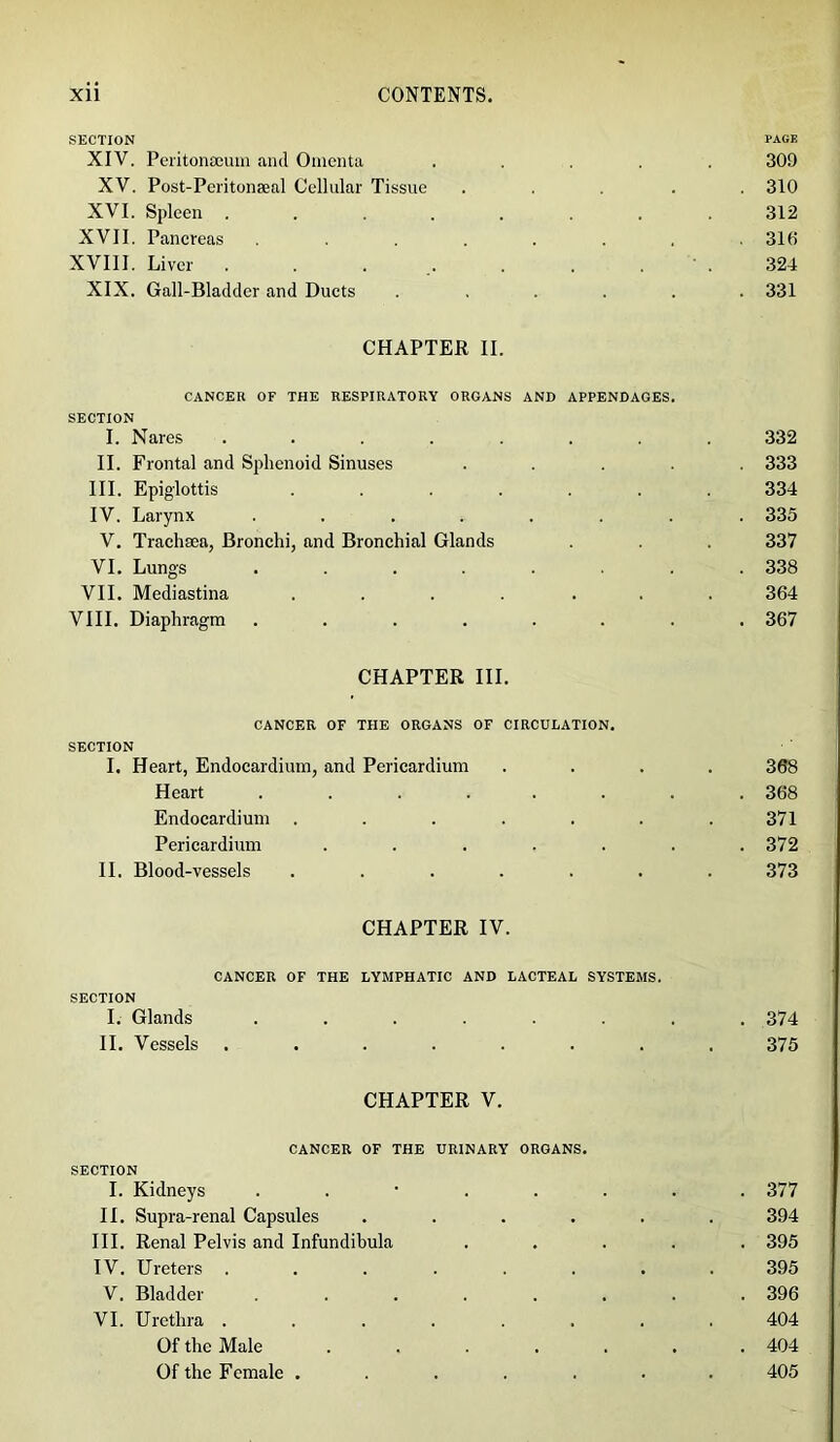 SECTION page XIV. Peritonaeum and Omenta ..... 309 XV. Post-Peritonseal Cellular Tissue ..... 310 XVI. Spleen ........ 312 XVII. Pancreas ........ 310 XVIII. Liver . . . .. . . 324 XIX. Gall-Bladder and Ducts ...... 331 CHAPTER II. CANCER OF THE RESPIRATORY ORGANS AND APPENDAGES. SECTION I. Nares ........ 332 II. Frontal and Sphenoid Sinuses ..... 333 III. Epiglottis ....... 334 IV. Larynx ........ 335 V. Trachaea, Bronchi, and Bronchial Glands . . 337 VI. Lungs ........ 338 VII. Mediastina .... ... 364 VIII. Diaphragm ........ 367 CHAPTER III. CANCER OF THE ORGANS OF CIRCULATION. SECTION I. Heart, Endocardium, and Pericardium .... 368 Heart ........ 368 Endocardium ....... 371 Pericardium ....... 372 II. Blood-vessels ....... 373 CHAPTER IV. CANCER OF THE LYMPHATIC AND LACTEAL SYSTEMS. SECTION I. Glands ........ 374 II. Vessels ........ 375 CHAPTER V. CANCER OF THE URINARY ORGANS. SECTION I. Kidneys ........ 377 II. Supra-renal Capsules ...... 394 III. Renal Pelvis and Infundibula ..... 395 IV. Ureters ........ 395 V. Bladder ........ 396 VI. Urethra ........ 404 Of the Male ....... 404 Of the Female ....... 405