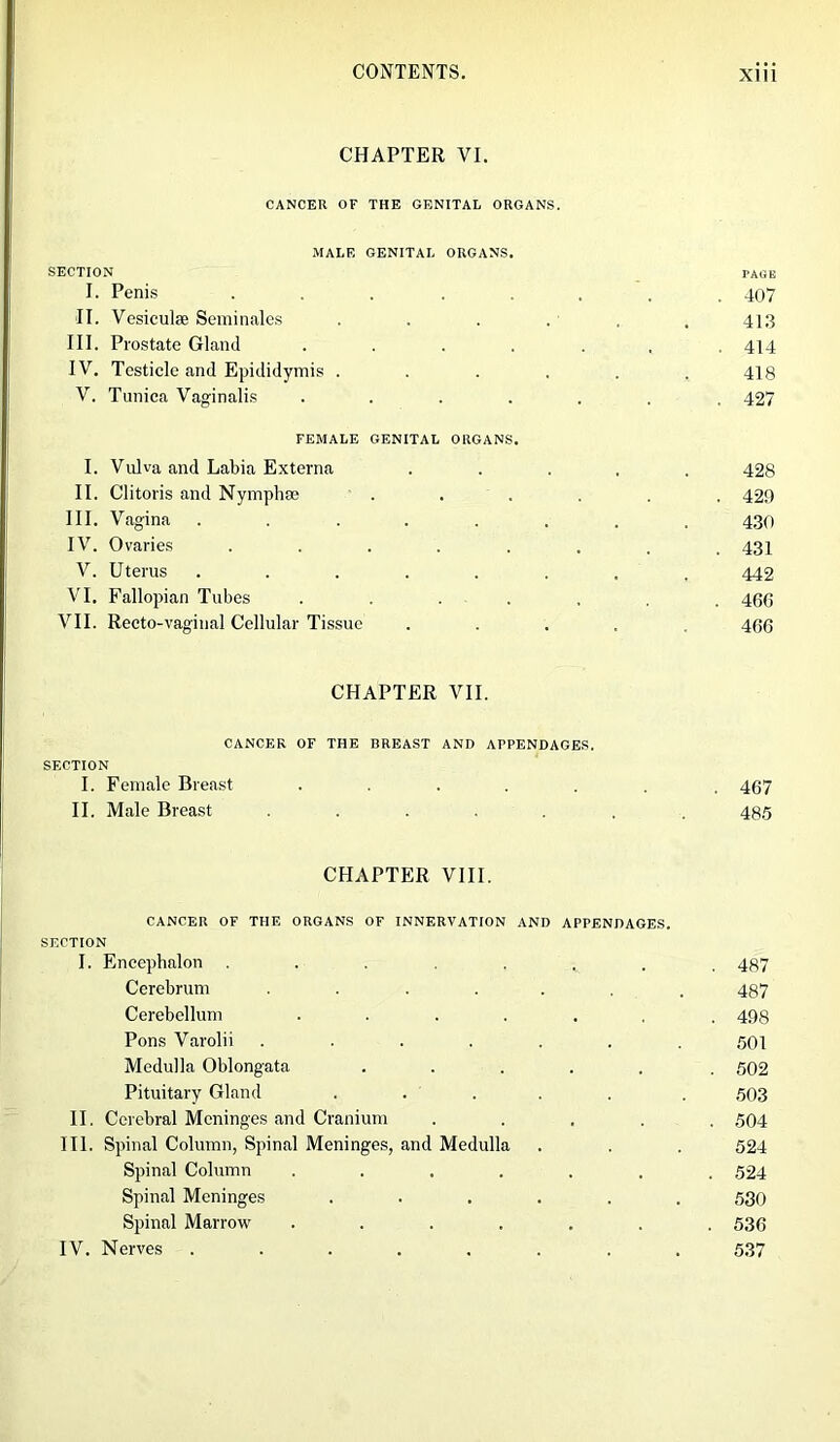 CHAPTER VI. CANCER OF THE GENITAL ORGANS. MALE GENITAL ORGANS. SECTION PAGE I. Penis ........ 407 II. Vesiculse Seminales . . . . . . 41.3 III. Prostate Gland ....... 414 IV. Testicle and Epididymis . . . . . .418 V. Tunica Vaginalis ....... 427 FEMALE GENITAL ORGANS. I. Vulva and Labia Externa ..... 428 II. Clitoris and Nymphae ...... 429 III. Vagina ........ 430 IV. Ovaries ........ 431 V. Uterus ........ 442 VI. Fallopian Tubes . . . , . . 460 VII. Recto-vaginal Cellular Tissue ..... 466 CHAPTER VII. CANCER OF THE BREAST AND APPENDAGES. SECTION I. Female Breast ....... 467 II. Male Breast ....... 485 CHAPTER VIII. CANCER OF THE ORGANS OF INNERVATION AND APPENDAGES. SECTION I. Encephalon ........ 487 Cerebrum ....... 487 Cerebellum ....... 498 Pons Varolii ....... 501 Medulla Oblongata ..... 502 Pituitary Gland ..... . 503 II. Cerebral Meninges and Cranium ..... 504 III. Spinal Column, Spinal Meninges, and Medulla . . . 524 Spinal Column ....... 524 Spinal Meninges ...... 530 Spinal Marrow ....... 536 IV. Nerves ........ 537