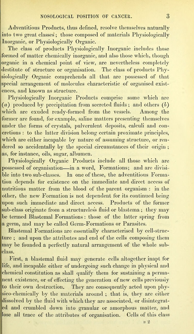 Adventitious Products, thus defined, resolve themselves naturally into two great classes; those composed of materials Physiologically Inorganic, or Physiologically Organic. The class of products Physiologically Inorganic includes those formed of matter chemically inorganic, and also those which, though organic in a chemical point of view, are nevertheless completely destitute of structure or organisation. The class of products Phy- siologically Organic comprehends all that are possessed of that special arrangement of molecules characteristic of organised exist- ences, and known as structure. Physiologically Inorganic Products comprise some which are (a) produced by precipitation from secreted fluids; and others (l) which are exuded ready-formed from the vessels. Among the former are found, for example, saline matters presenting themselves under the forms of crystals, pulverulent deposits, calculi and con- cretions : to the latter division belong certain proximate principles, which are either incapable by nature of assuming structure, or ren- dered so accidentally by the special circumstances of their origin ; as, for instance, oils, sugar, albumen. Physiologically Organic Products include all those which are possessed of organisation—in a word, Formations; and are divisi- ble into two sub-classes. In one of these, the adventitious Forma- tion depends for existence on the immediate and direct access of nutritious matter from the blood of the parent organism : in the (other, the new Formation is not dependent for its continued being upon such immediate and direct access. Products of the former sub-class originate from a structureless fluid or blastema; they may be termed Blastemal Formations : those of the latter spring from a germ, and may be called Germ-Formations or Parasites. Blastemal Formations are essentially characterised by cell-struc- ture ; and upon the attributes and end of the cells composing them may be founded a perfectly natural arrangement of the whole sub- class. First, a blastemal fluid may generate cells altogether inapt for life, and incapable either of undergoing such change in physical and chemical constitution as shall qualify them for sustaining a perma- nent existence, or of effecting the generation of new cells previously to their own destruction. They are consequently acted upon phy- sico-chemically by the materials around ; that is, they are either dissolved by the fluid with which they are associated, or disintegrat- ed and crumbled down into granular or amorphous matter, and lose all trace of the attributes of organisation. Cells of this class i 2
