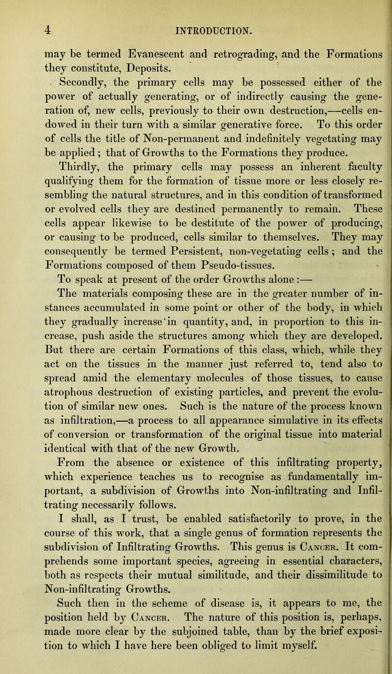 may be termed Evanescent and retrograding, and the Formations they constitute, Deposits. Secondly, the primary cells may be possessed either of the power of actually generating, or of indirectly causing the gene- ration of, new cells, previously to their own destruction,—cells en- dowed in their turn with a similar generative force. To this order of cells the title of Non-permanent and indefinitely vegetating may be applied ; that of Growths to the Formations they produce. Thirdly, the primary cells may possess an inherent faculty qualifying them for the formation of tissue more or less closely re- sembling the natural structures, and in this condition of transformed or evolved cells they are destined permanently to remain. These cells appear likewise to be destitute of the power of producing, or causing to be produced, cells similar to themselves. They may consequently be termed Persistent, non-vegetating cells ; and the Formations composed of them Pseudo-tissues. To speak at present of the order Growths alone :— The materials composing these are in the greater number of in- stances accumulated in some point or other of the body, in which they gradually increase'in quantity, and, in proportion to this in- crease, push aside the structures among which they are developed. But there are certain Formations of this class, which, while they act on the tissues in the manner just referred to, tend also to spread amid the elementary molecules of those tissues, to cause atrophous destruction of existing particles, and prevent the evolu- tion of similar new ones. Such is the nature of the process known as infiltration,—a process to all appearance simulative in its effects of conversion or transformation of the original tissue into material identical with that of the new Growth. From the absence or existence of this infiltrating property, which experience teaches us to recognise as fundamentally im- portant, a subdivision of Growths into Non-infiltrating and Infil- trating necessarily follows. I shall, as I trust, be enabled satisfactorily to prove, in the course of this work, that a single genus of formation represents the subdivision of Infiltrating Growths. This genus is Cancer. It com- prehends some important species, agreeing in essential characters, both as respects their mutual similitude, and their dissimilitude to Non-infiltrating Growths. Such then in the scheme of disease is, it appears to me, the position held by Cancer. The nature of this position is, perhaps, made more clear by the subjoined table, than by the brief exposi- tion to which I have here been obliged to limit myself.