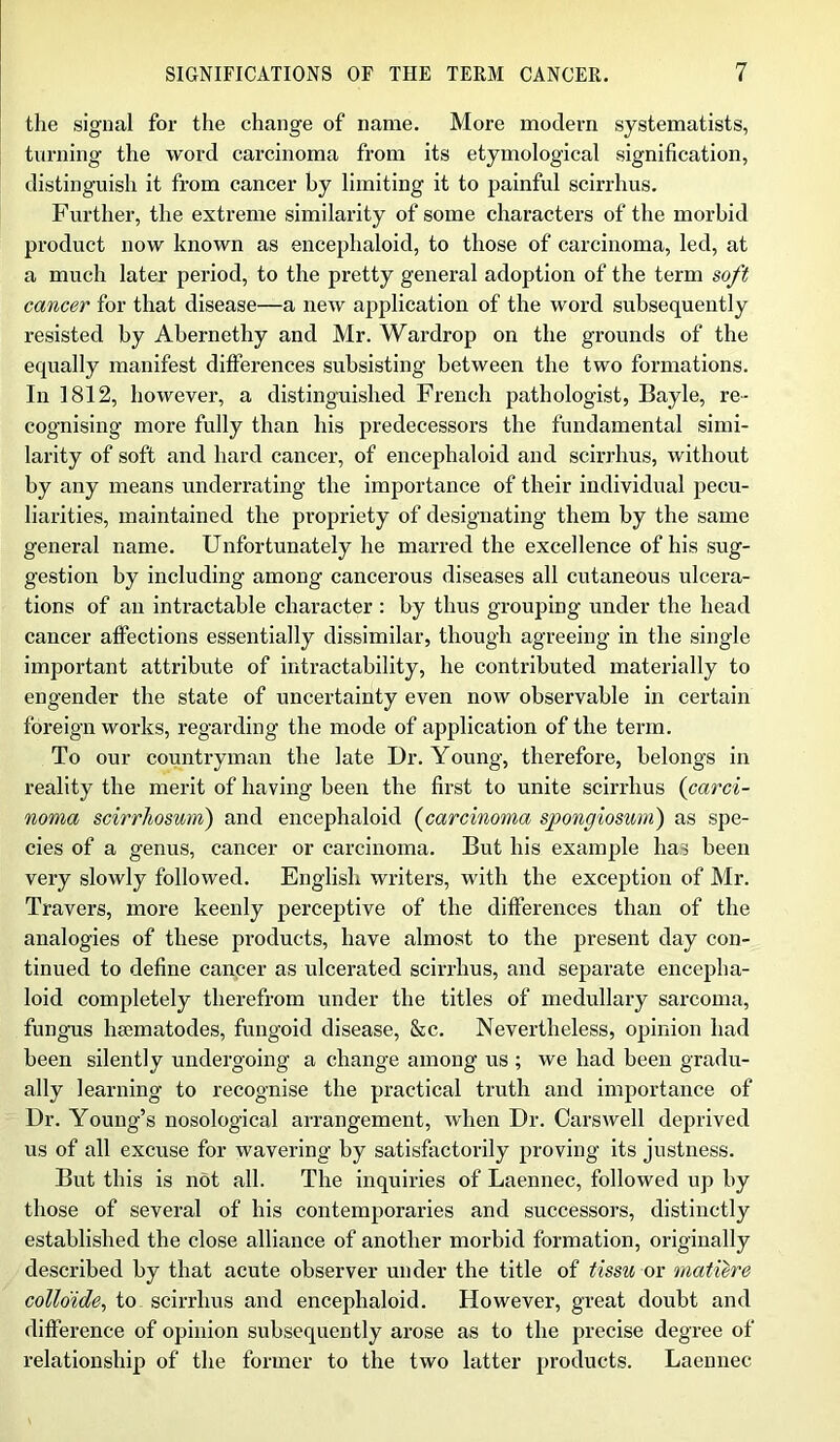 the signal for the change of name. More modern systematists, turning the word carcinoma from its etymological signification, distinguish it from cancer by limiting it to painful scirrhus. Further, the extreme similarity of some characters of the morbid product now known as encephaloid, to those of carcinoma, led, at a much later period, to the pretty general adoption of the term soft cancer for that disease—a new application of the word subsequently resisted by Abernethy and Mr. Wardrop on the grounds of the equally manifest differences subsisting between the two formations. In 1812, however, a distinguished French pathologist, Bayle, re- cognising more fully than his predecessors the fundamental simi- larity of soft and hard cancer, of encephaloid and scirrhus, without by any means underrating the importance of their individual pecu- liarities, maintained the propriety of designating them by the same general name. Unfortunately he marred the excellence of his sug- gestion by including among cancerous diseases all cutaneous ulcera- tions of an intractable character : by thus grouping under the head cancer affections essentially dissimilar, though agreeing in the single important attribute of intractability, he contributed materially to engender the state of uncertainty even now observable in certain foreign works, regarding the mode of application of the term. To our countryman the late Dr. Young, therefore, belongs in reality the merit of having been the first to unite scirrhus (carci- noma scirrhosum) and encephaloid (carcinoma spongiosum) as spe- cies of a genus, cancer or carcinoma. But his example has been very slowly followed. English writers, with the exception of Mr. Travers, more keenly perceptive of the differences than of the analogies of these products, have almost to the present day con- tinued to define cancer as ulcerated scirrhus, and separate encepha- loid completely therefrom under the titles of medullary sarcoma, fungus hsematodes, fungoid disease, &c. Nevertheless, opinion had been silently undergoing a change among us ; we had been gradu- ally learning to recognise the practical truth and importance of Dr. Young’s nosological arrangement, when Dr. Carswell deprived us of all excuse for wavering by satisfactorily proving its justness. But this is not all. The inquiries of Laennec, followed up by those of several of his contemporaries and successors, distinctly established the close alliance of another morbid formation, originally described by that acute observer under the title of tissu or matiere collo'ide, to scirrhus and encephaloid. However, great doubt and difference of opinion subsequently arose as to the precise degree of relationship of the former to the two latter products. Laennec