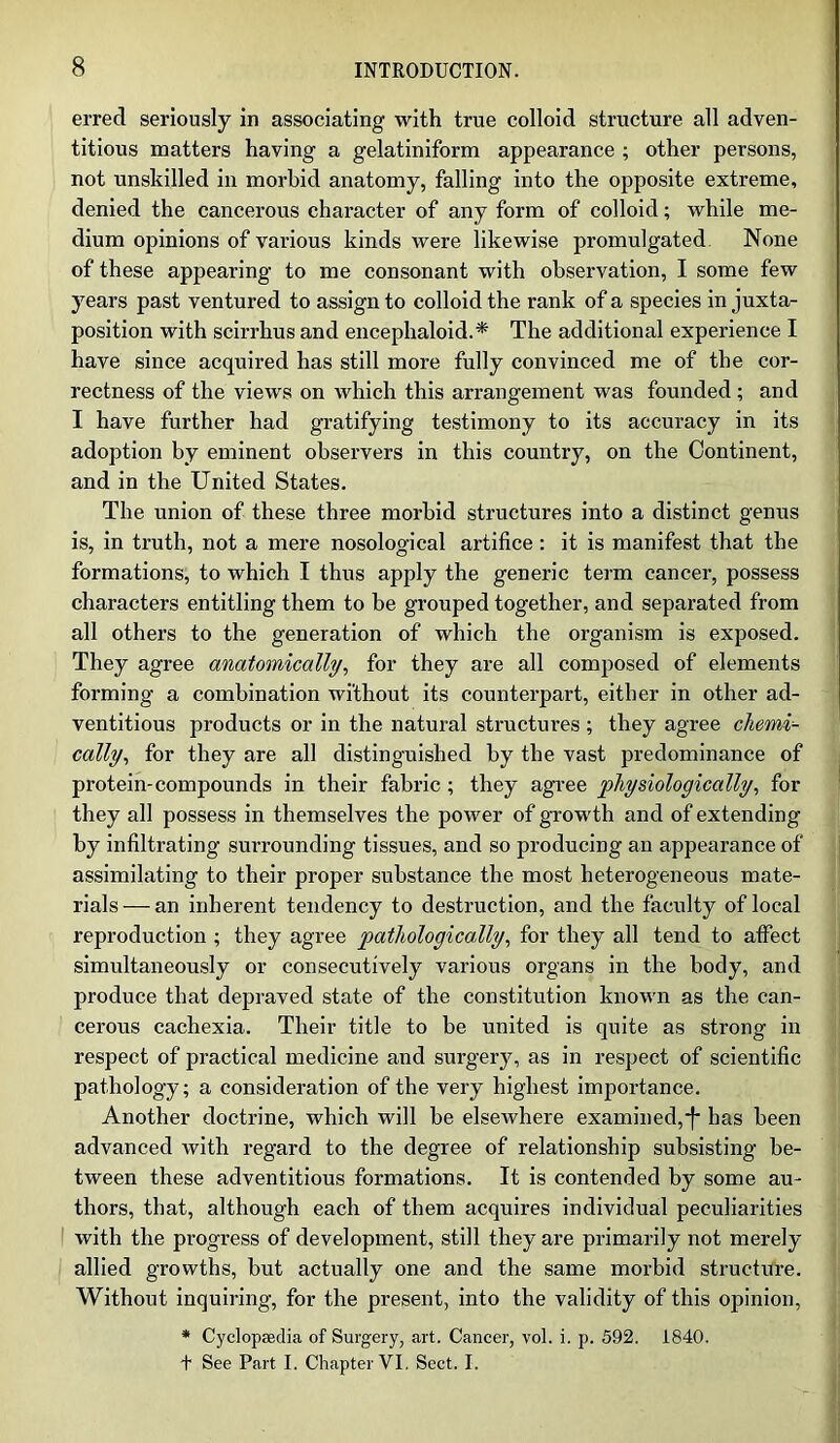 erred seriously in associating with true colloid structure all adven- titious matters having a gelatiniform appearance ; other persons, not unskilled in morbid anatomy, falling into the opposite extreme, denied the cancerous character of any form of colloid; while me- dium opinions of various kinds were likewise promulgated None of these appearing to me consonant with observation, I some few years past ventured to assign to colloid the rank of a species in juxta- position with scirrhus and encephaloid.* The additional experience I have since acquired has still more fully convinced me of the cor- rectness of the views on which this arrangement was founded; and I have further had gratifying testimony to its accuracy in its adoption by eminent observers in this country, on the Continent, and in the United States. The union of these three morbid structures into a distinct genus is, in truth, not a mere nosological artifice: it is manifest that the formations, to which I thus apply the generic term cancer, possess characters entitling them to be grouped together, and separated from all others to the generation of which the organism is exposed. They agree anatomically, for they are all composed of elements forming a combination without its counterpart, either in other ad- ventitious products or in the natural structures ; they agree chemi- cally, for they are all distinguished by the vast predominance of protein-compounds in their fabric; they agree physiologically, for they all possess in themselves the power of growth and of extending by infiltrating surrounding tissues, and so producing an appearance of assimilating to their proper substance the most heterogeneous mate- rials—an inherent tendency to destruction, and the faculty of local reproduction ; they agree pathologically, for they all tend to affect simultaneously or consecutively various organs in the body, and produce that depraved state of the constitution known as the can- cerous cachexia. Their title to be united is quite as strong in respect of practical medicine and surgery, as in respect of scientific pathology; a consideration of the very highest importance. Another doctrine, which will be elsewhere examined,-f- has been advanced with regard to the degree of relationship subsisting be- tween these adventitious formations. It is contended by some au- thors, that, although each of them acquires individual peculiarities with the progress of development, still they are primarily not merely allied growths, but actually one and the same morbid structure. Without inquiring, for the present, into the validity of this opinion, * Cyclopaedia of Surgery, art. Cancer, vol. i. p. 592. 1840. + See Part I. Chapter VI, Sect. I.
