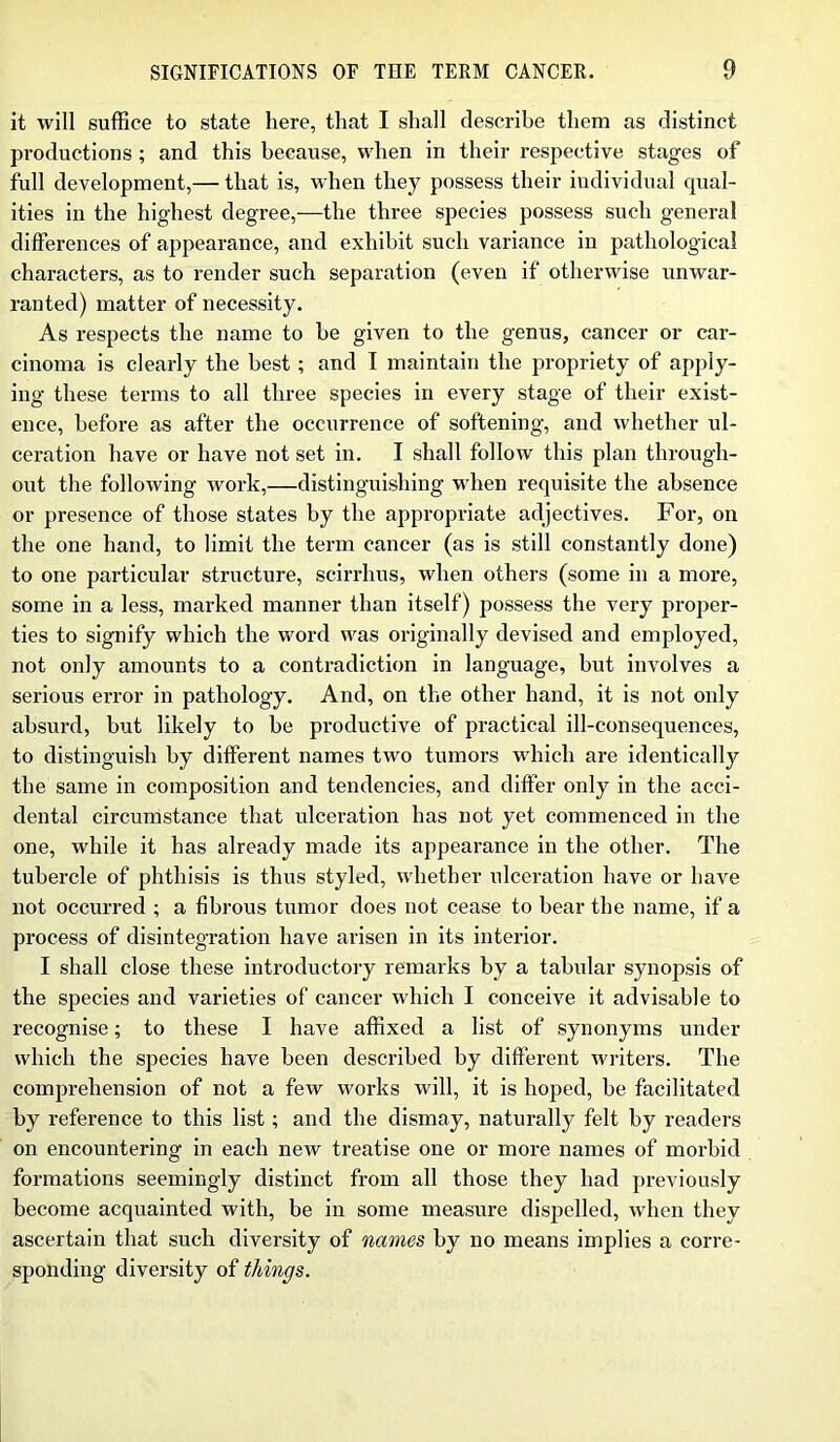 it will suffice to state here, that I shall describe them as distinct productions; and this because, when in their respective stages of full development,— that is, when they possess their individual qual- ities in the highest degree,—the three species possess such general differences of appearance, and exhibit such variance in pathological characters, as to render such separation (even if otherwise unwar- ranted) matter of necessity. As respects the name to he given to the genus, cancer or car- cinoma is clearly the best; and I maintain the propriety of apply- ing these terms to all three species in every stage of their exist- ence, before as after the occurrence of softening, and whether ul- ceration have or have not set in. I shall follow this plan through- out the following work,—distinguishing when requisite the absence or presence of those states by the appropriate adjectives. For, on the one hand, to limit the term cancer (as is still constantly done) to one particular structure, scirrhus, when others (some in a more, some in a less, marked manner than itself) possess the very proper- ties to signify which the word was originally devised and employed, not only amounts to a contradiction in language, hut involves a serious error in pathology. And, on the other hand, it is not only absurd, but likely to be productive of practical ill-consequences, to distinguish by different names two tumors which are identically the same in composition and tendencies, and differ only in the acci- dental circumstance that ulceration has not yet commenced in the one, while it has already made its appearance in the other. The tubercle of phthisis is thus styled, whether ulceration have or have not occurred ; a fibrous tumor does not cease to bear the name, if a process of disintegration have arisen in its interior. I shall close these introductory remarks by a tabular synopsis of the species and varieties of cancer which I conceive it advisable to recognise; to these I have affixed a list of synonyms under which the species have been described by different writers. The comprehension of not a few works will, it is hoped, be facilitated by reference to this list; and the dismay, naturally felt by readers on encountering in each new treatise one or more names of morbid formations seemingly distinct from all those they had previously become acquainted with, be in some measure dispelled, when they ascertain that such diversity of names by no means implies a corre- sponding diversity of things.