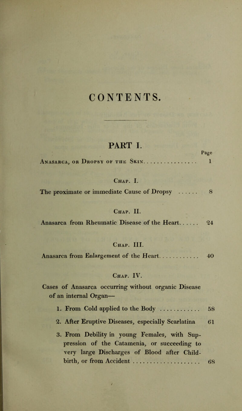 CONTENTS. PART I. Page Anasarca, or Dropsy op the Skin 1 Chap. I. The proximate or immediate Cause of Dropsy 8 Chap. II. Anasarca from Rheumatic Disease of the Heart 24 Chap. III. Anasarca from Enlargement of the Heart 40 Chap. IV. Cases of Anasarca occurring without organic Disease of an internal Organ— 1. From Cold applied to the Body 58 2. After Eruptive Diseases, especially Scarlatina 61 3. From Debility in young Females, with Sup- pression of the Catamenia, or succeeding to very large Discharges of Blood after Child- birth, or from Accident 68