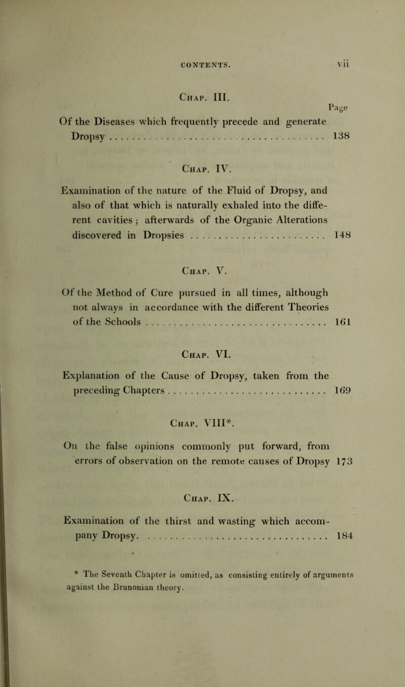 Chap. HI. Page Of the Diseases which frequently precede and generate Dropsy 138 Chap. IV. Examination of the nature of the Fluid of Dropsy, and also of that which is naturally exhaled into the diffe- rent cavities afterwards of the Organic Alterations discovered in Dropsies 148 Chap. V. Of the Method of Cure pursued in all times, although not always in accordance with the different Theories of the Schools 161 Chap. VI. Explanation of the Cause of Dropsy, taken from the preceding Chapters 169 Chap. VIII*. On the false opinions commonly put forward, from errors of observation on the remote causes of Dropsy 173 Chap. IX. Examination of the thirst and wasting which accom- pany Dropsy 184 * The Seventh Chapter is omitted, as consisting entirely of arguments against the Brunonian theory.