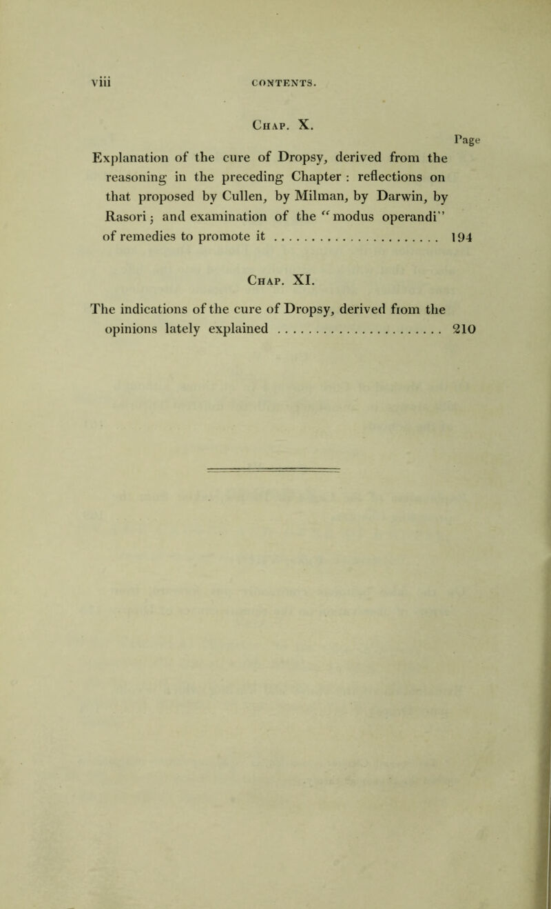 Chap. X. Page Explanation of the cure of Dropsy, derived from the reasoning in the preceding Chapter : reflections on that proposed by Cullen, by Milman, by Darwin, by Rasorij and examination of the u modus operandi” of remedies to promote it 194 Chap. XI. The indications of the cure of Dropsy, derived fiom the opinions lately explained 210