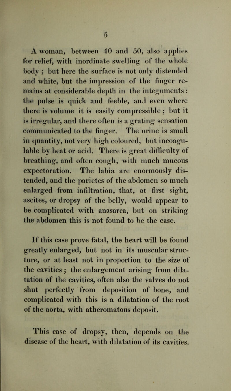 A woman, between 40 and 50, also applies for relief, with inordinate swelling of the whole body ; but here the surface is not only distended and white, but the impression of the finger re- mains at considerable depth in the integuments : the pulse is quick and feeble, anJ even where there is volume it is easily compressible; but it is irregular, and there often is a grating sensation communicated to the finger. The urine is small in quanthy, not very high coloured, but incoagu- lable by heat or acid. There is great difficulty of breathing, and often cough, with much mucous expectoration. The labia are enormously dis- tended, and the parietes of the abdomen so much enlarged from infiltration, that, at first sight, ascites, or dropsy of the belly, would appear to be complicated with anasarca, but on striking the abdomen this is not found to be the case. If this case prove fatal, the heart will be found greatly enlarged, but not in its muscular struc- ture, or at least not in proportion to the size of the cavities ; the enlargement arising from dila- tation of the cavities, often also the valves do not shut perfectly from deposition of bone, and complicated with this is a dilatation of the root of the aorta, with atheromatous deposit. This case of dropsy, then, depends on the disease of the heart, with dilatation of its cavities.