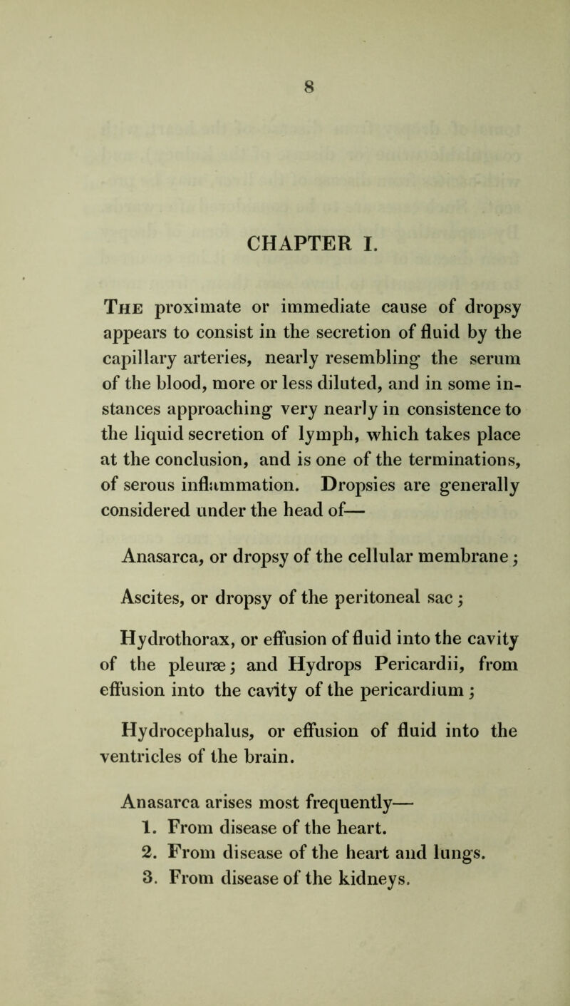 CHAPTER I. The proximate or immediate cause of dropsy appears to consist in the secretion of fluid by the capillary arteries, nearly resembling the serum of the blood, more or less diluted, and in some in- stances approaching very nearly in consistence to the liquid secretion of lymph, which takes place at the conclusion, and is one of the terminations, of serous inflammation. Dropsies are generally considered under the head of— Anasarca, or dropsy of the cellular membrane; Ascites, or dropsy of the peritoneal sac; Hydrothorax, or effusion of fluid into the cavity of the pleurae; and Hydrops Pericardii, from effusion into the cavity of the pericardium ; Hydrocephalus, or effusion of fluid into the ventricles of the brain. Anasarca arises most frequently— 1. From disease of the heart. 2. From disease of the heart and lungs. 3. From disease of the kidneys.