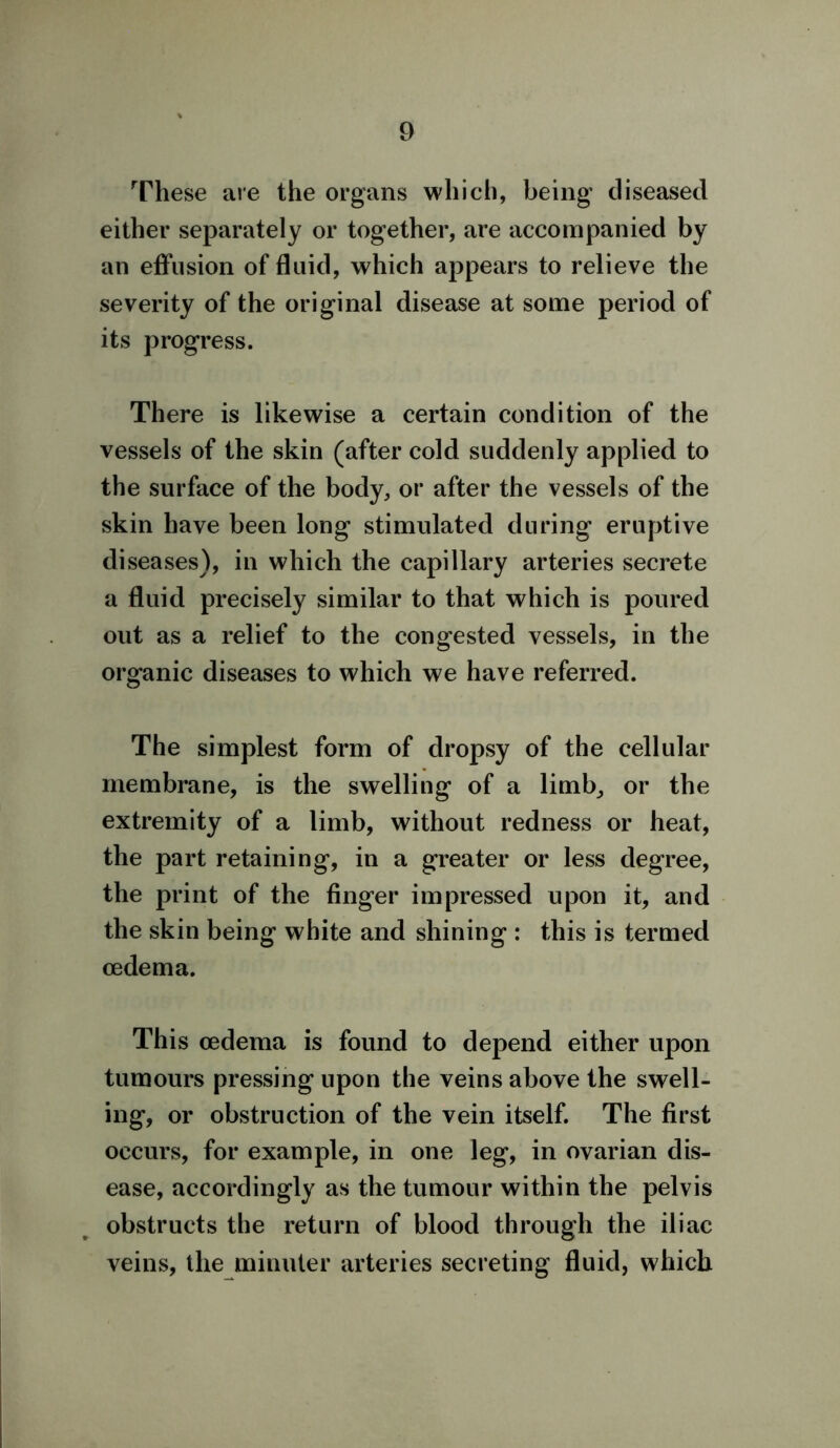 These are the organs which, being diseased either separately or together, are accompanied by an effusion of fluid, which appears to relieve the severity of the original disease at some period of its progress. There is likewise a certain condition of the vessels of the skin (after cold suddenly applied to the surface of the body, or after the vessels of the skin have been long stimulated during eruptive diseases), in which the capillary arteries secrete a fluid precisely similar to that which is poured out as a relief to the congested vessels, in the organic diseases to which we have referred. The simplest form of dropsy of the cellular membrane, is the swelling of a limb, or the extremity of a limb, without redness or heat, the part retaining, in a greater or less degree, the print of the finger impressed upon it, and the skin being white and shining : this is termed oedema. This oedema is found to depend either upon tumours pressing upon the veins above the swell- ing, or obstruction of the vein itself. The first occurs, for example, in one leg, in ovarian dis- ease, accordingly as the tumour within the pelvis obstructs the return of blood through the iliac veins, the minuter arteries secreting fluid, which