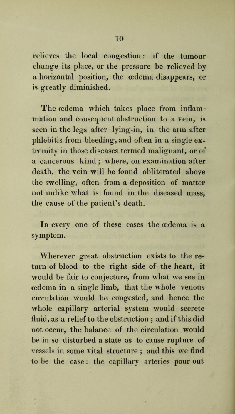 relieves the local congestion: if the tumour change its place, or the pressure be relieved by a horizontal position, the oedema disappears, or is greatly diminished. The oedema which takes place from inflam- mation and consequent obstruction to a vein, is seen in the legs after lying-in, in the arm after phlebitis from bleeding, and often in a single ex- tremity in those diseases termed malignant, or of a cancerous kind; where, on examination after death, the vein will be found obliterated above the swelling, often from a deposition of matter not unlike what is found in the diseased mass, the cause of the patient’s death. In every one of these cases the oedema is a symptom. Wherever great obstruction exists to the re- turn of blood to the right side of the heart, it would be fair to conjecture, from what we see in oedema in a single limb, that the whole venous circulation would be congested, and hence the whole capillary arterial system would secrete fluid, as a relief to the obstruction ; and if this did not occur, the balance of the circulation would be in so disturbed a state as to cause rupture of vessels in some vital structure ; and this we find to be the case: the capillary arteries pour out