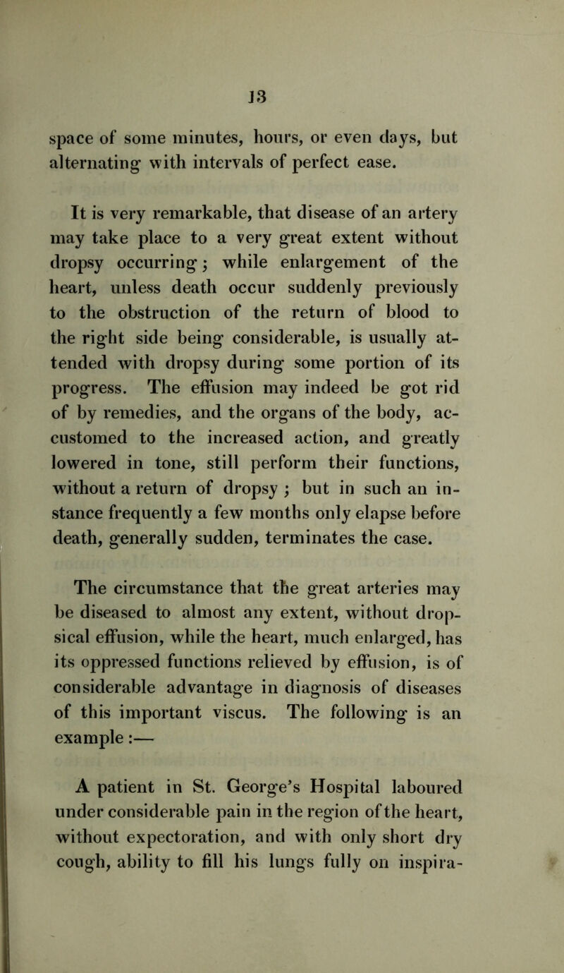 J3 space of some minutes, hours, or even clays, but alternating with intervals of perfect ease. It is very remarkable, that disease of an artery may take place to a very great extent without dropsy occurring; while enlargement of the heart, unless death occur suddenly previously to the obstruction of the return of blood to the right side being considerable, is usually at- tended with dropsy during some portion of its progress. The effusion may indeed be got rid of by remedies, and the organs of the body, ac- customed to the increased action, and greatly lowered in tone, still perform their functions, without a return of dropsy ; but in such an in- stance frequently a few months only elapse before death, generally sudden, terminates the case. The circumstance that the great arteries may be diseased to almost any extent, without drop- sical effusion, while the heart, much enlarged, has its oppressed functions relieved by effusion, is of considerable advantage in diagnosis of diseases of this important viscus. The following is an example:— A patient in St. George’s Hospital laboured under considerable pain in the region of the heart, without expectoration, and with only short dry cough, ability to fill his lungs fully on inspira-