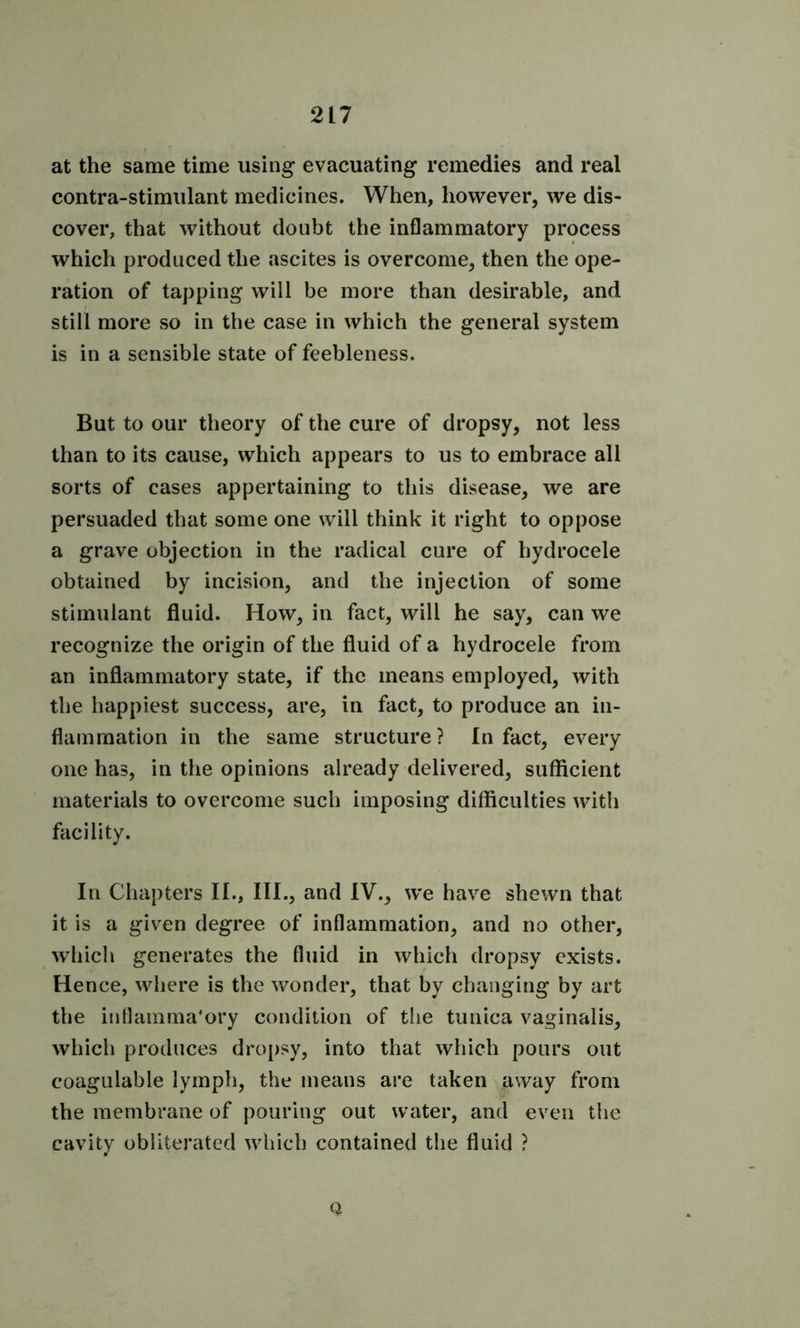 at the same time using evacuating remedies and real contra-stimulant medicines. When, however, we dis- cover, that without doubt the inflammatory process which produced the ascites is overcome, then the ope- ration of tapping will be more than desirable, and still more so in the case in which the general system is in a sensible state of feebleness. But to our theory of the cure of dropsy, not less than to its cause, which appears to us to embrace all sorts of cases appertaining to this disease, we are persuaded that some one will think it right to oppose a grave objection in the radical cure of hydrocele obtained by incision, and the injection of some stimulant fluid. How, in fact, will he say, can we recognize the origin of the fluid of a hydrocele from an inflammatory state, if the means employed, with the happiest success, are, in fact, to produce an in- flammation in the same structure? In fact, every one has, in the opinions already delivered, sufficient materials to overcome such imposing difficulties with facility. In Chapters II., III., and IV., we have shewn that it is a given degree of inflammation, and no other, which generates the fluid in which dropsy exists. Hence, where is the wonder, that by changing by art the inflammatory condition of the tunica vaginalis, which produces dropsy, into that which pours out coagulable lymph, the means are taken away from the membrane of pouring out water, and even the cavity obliterated which contained the fluid ? 0