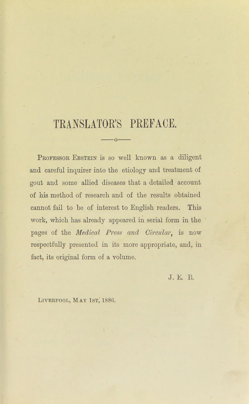 TRANSLATOR’S PREFACE. o Professor Ebstein is so well known as a diligent and careful inquirer into the etiology and treatment of gout and some allied diseases that a detailed account of his method of research and of the results obtained cannot fail to he of interest to English readers. This work, which has already appeared in serial form in the pages of the Medical Press and Circular, is now respectfully presented in its more appropriate, and, in fact, its original form of a volume. J. E. B. Liverpool, May 1st, 188G.