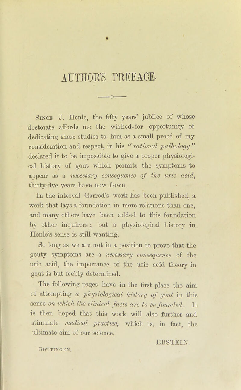 o Since J. Henle, the fifty years’ jubilee of whose doctorate affords me the wished-for opportunity of dedicating these studies to him as a small proof of my consideration and respect, in his “ rational pathology ” declared it to be impossible to give a proper physiologi- cal history of gout which permits the symptoms to appear as a necessary consequence of the uric acid, thirty-five years have now flown. In the interval Garrod’s work has been published, a work that lays a foundation in more relations than one, and many others have been added to this foundation by other inquirers; but a physiological history in Iienle’s sense is still wanting. So long as we are not in a position to prove that the gouty symptoms are a necessary consequence of the uric acid, the importance of the uric acid theory in gout is but feebly determined. The following pages have in the first place the aim of attempting a physiological history of gout in this sense on which the clinical facts are to be founded. It is then hoped that this work will also further and stimulate medical practice, which is. in fact, the ultimate aim of our science. EBSTEIN. Gottingen.