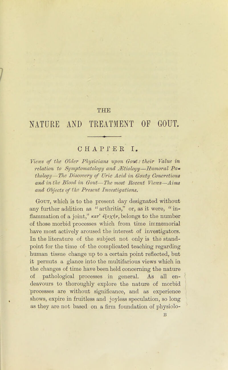 NATURE AND TREATMENT OF GOUT. CHAPTER I. Views of the Older Physicians upon Gout: their Value in relation to Symptomatology and AEtiology—Humoral Pa- thology—The Discovery of Uric Acid in Gouty Concretions and in the Blood in Gout—The most Recent Views—Aims and Objects of the Present Investigations. Gout, which is to the present day designated without any further addition as “ arthritis,” or, as it were, “ in- flammation of a joint,” «ar’ i^oxtiv, belongs to the number of those morbid processes which from time immemorial have most actively aroused the interest of investigators. In the literature of the subject not only is the stand- point for the time of the complicated teaching regarding human tissue change up to a certain point reflected, but it permits a glance into the multifarious views which in the changes of time have been held concerning the nature of pathological processes in general. As all en- deavours to thoroughly explore the nature of morbid processes are without significance, and as experience shows, expire in fruitless and joyless speculation, so long as they are not based on a firm foundation of physiolo- B