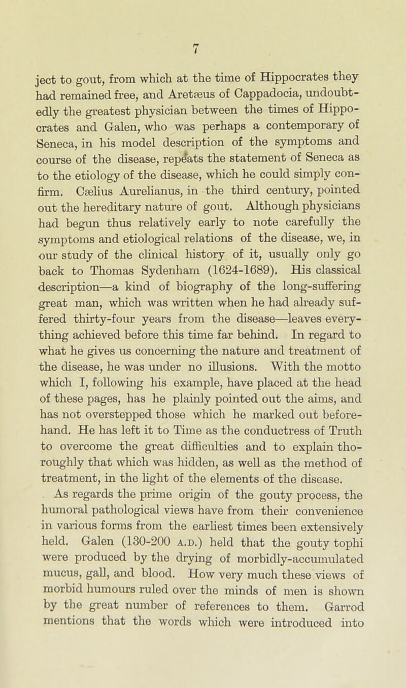 ject to gout, from which at the time of Hippocrates they had remained free, and Aretfeus of Cappadocia, undoubt- edly the greatest physician between the times of Hippo- crates and Galen, who was perhaps a contemporary of Seneca, in his model description of the symptoms and course of the disease, repeats the statement of Seneca as to the etiology of the disease, which he could simply con- firm. Cselius Aurelianus, in the third century, pointed out the hereditary nature of gout. Although physicians had begun thus relatively early to note carefully the symptoms and etiological relations of the disease, we, in our study of the clinical history of it, usually only go back to Thomas Sydenham (1624-1689). His classical description—a kind of biography of the long-suffering great man, which was written when he had already suf- fered thirty-four years from the disease—leaves every- thing achieved before this time far behind. In regard to what he gives us concerning the nature and treatment of the disease, he was under no illusions. With the motto which I, following his example, have placed at the head of these pages, has he plainly pointed out the aims, and has not overstepped those which he marked out before- hand. He has left it to Time as the conductress of Truth to overcome the great difficulties and to explain tho- roughly that which was hidden, as well as the method of treatment, in the light of the elements of the disease. As regards the prime origin of the gouty process, the humoral pathological views have from their convenience in various forms from the earliest times been extensively held. Galen (130-200 a.d.) held that the gouty tophi were produced by the drying of morbidly-accumulated mucus, gall, and blood. How very much these views of morbid humours ruled over the minds of men is shown by the great number of references to them. Garrod mentions that the words which were introduced into