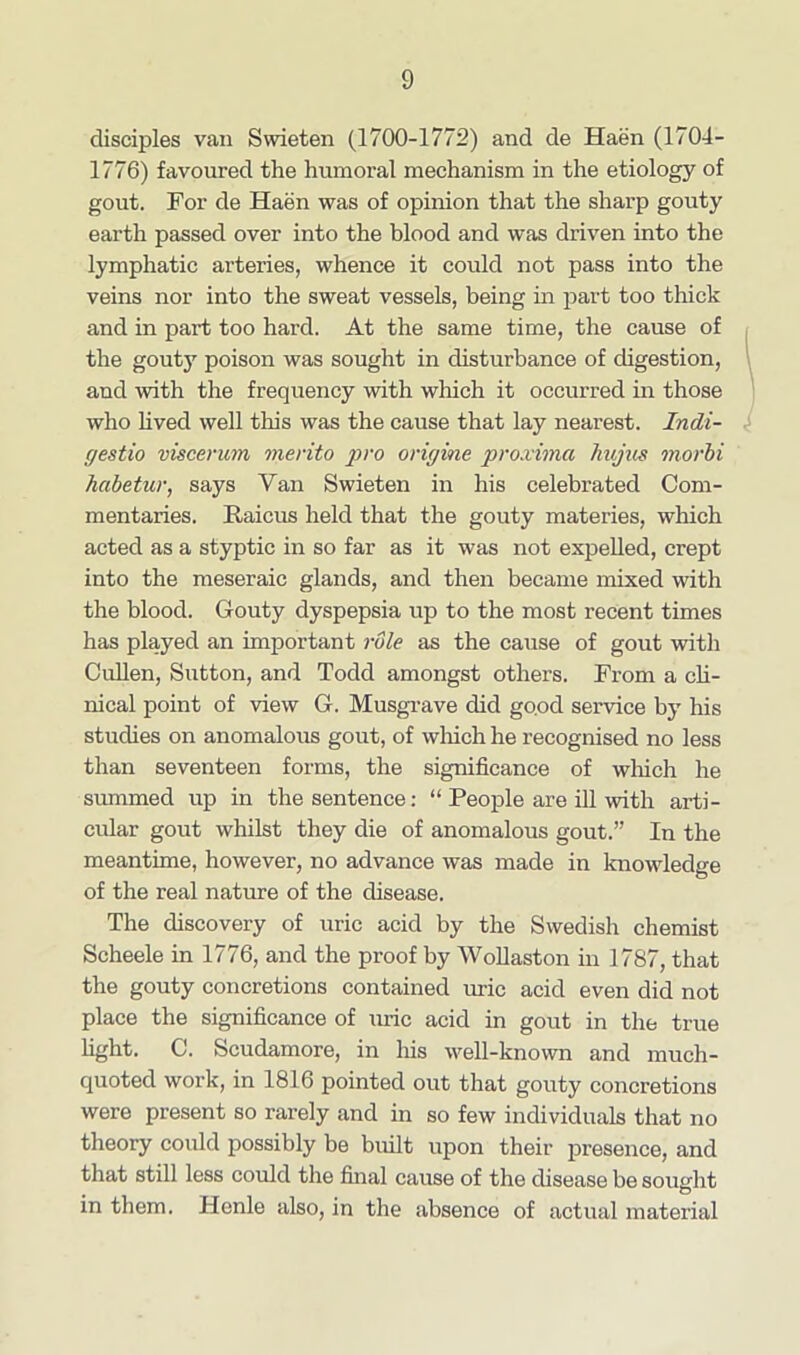 disciples van Swieten (1700-1772) and de Haen (1704- 1776) favoured the humoral mechanism in the etiology of gout. For de Haen was of opinion that the sharp gouty earth passed over into the blood and was driven into the lymphatic arteries, whence it could not pass into the veins nor into the sweat vessels, being in part too thick and in part too hard. At the same time, the cause of the gouty poison was sought in disturbance of digestion, 1 and with the frequency with which it occurred in those who lived well this was the cause that lay nearest. Indi- gestio viscerum vierito pro origine proximo, hujus morbi habetur, says Yan Swieten in his celebrated Com- mentaries. Raicus held that the gouty materies, which acted as a styptic in so far as it was not expelled, crept into the meseraic glands, and then became mixed with the blood. Gouty dyspepsia up to the most recent times has played an important role as the cause of gout with Cullen, Sutton, and Todd amongst others. From a cli- nical point of view G. Musgrave did good service by his studies on anomalous gout, of which he recognised no less than seventeen forms, the significance of which he summed up in the sentence: “ People are ill with arti- cular gout whilst they die of anomalous gout.” In the meantime, however, no advance was made in knowledge of the real nature of the disease. The discovery of uric acid by the Swedish chemist Scheele in 1776, and the proof by Wollaston in 1787, that the gouty concretions contained uric acid even did not place the significance of uric acid in gout in the true fight. C. Scudamore, in his well-known and much- quoted work, in 1816 pointed out that gouty concretions were present so rarely and in so few individuals that no theory could possibly be built upon their presence, and that still less could the final cause of the disease be sought in them. Henle also, in the absence of actual material