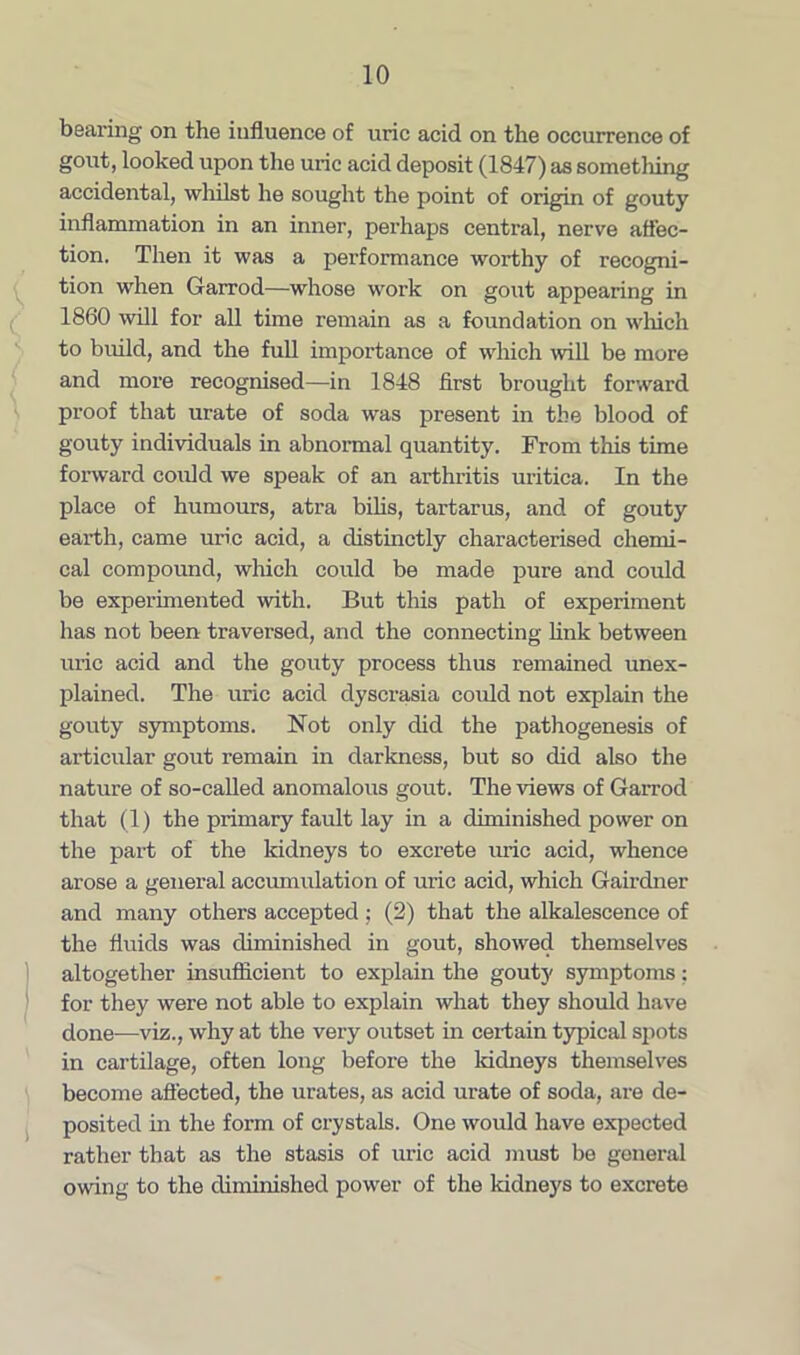 beai’ing on the influence of uric acid on the occurrence of gout, looked upon the uric acid deposit (1847) as something accidental, whilst he sought the point of origin of gouty inflammation in an inner, perhaps central, nerve affec- tion. Then it was a performance worthy of recogni- tion when Garrod—whose work on gout appearing in 1860 will for all time remain as a foundation on which to build, and the full importance of which will be more and more recognised—in 1848 first brought forward proof that urate of soda was present in the blood of gouty individuals in abnormal quantity. From this time forward could we speak of an arthritis uritica. In the place of humours, atra bibs, tartarus, and of gouty earth, came uric acid, a distinctly characterised chemi- cal compound, which could be made pure and could be experimented with. But this path of experiment has not been traversed, and the connecting link between uric acid and the gouty process thus remained unex- plained. The uric acid dyscrasia could not explain the gouty symptoms. Not only did the pathogenesis of articular gout remain in darkness, but so did also the nature of so-called anomalous gout. The views of Garrod that (1) the primary fault lay in a diminished power on the part of the kidneys to excrete uric acid, whence arose a general accumulation of uric acid, which Gairdner and many others accepted ; (2) that the alkalescence of the fluids was diminished in gout, showed themselves altogether insufficient to explain the gouty symptoms: for they were not able to explain what they should have done-—viz., why at the very outset in certain typical spots in cartilage, often long before the kidneys themselves become affected, the urates, as acid urate of soda, are de- posited in the form of crystals. One would have expected rather that as the stasis of uric acid must be general owing to the diminished power of the kidneys to excrete