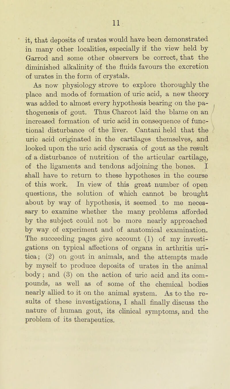 it, that deposits of urates would have been demonstrated in many other localities, especially if the view held by Garrod and some other observers be correct, that the diminished alkalinity of the fluids favours the excretion of urates in the form of crystals. As now physiology strove to explore thoroughly the place and mode of formation of uric acid, a new theory was added to almost every hypothesis bearing on the pa- thogenesis of gout. Thus Charcot laid the blame on an increased formation of uric acid in consequence of func- tional disturbance of the liver. Cantani held that the uric acid originated in the cartilages themselves, and looked upon the uric acid dyscrasia of gout as the result of a disturbance of nutrition of the articular cartilage, of the ligaments and tendons adjoining the bones. I shall have to return to these hypotheses in the course of this work. In view of tins great number of open questions, the solution of which cannot be brought about by way of hypothesis, it seemed to me neces- sary to examine whether the many problems afforded by the subject could not be more nearly approached by way of experiment and of anatomical examination. The succeeding pages give account (1) of my investi- gations on typical affections of organs in arthritis uri- tica; (2) on gout in animals, and the attempts made by myself to produce deposits of urates in the animal body; and (3) on the action of uric acid and its com- pounds, as well as of some of the chemical bodies nearly allied to it on the animal system. As to the re- sults of these investigations, I shall finally discuss the nature of human gout, its clinical symptoms, and the problem of its therapeutics.