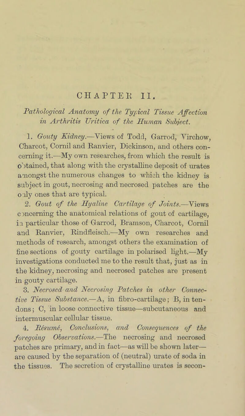 CHAPTER II. Pathological Anatomy of the Typical Tissue Affection in Arthritis Uritica of the Human Subject. 1. Gouty Kidney.—Views of Todd, Garrod, Virchow, Charcot, Comil and Ranvier, Dickinson, and others con- cerning it.-—My own researches, from which the result is obtained, that along with the crystalline deposit of urates amongst the numerous changes to which the kidney is subject in gout, necrosing and necrosed patches are the o dy ones that are typical. 2. Gout of the Hyaline Cartilage of Joints.—Views concerning the anatomical relations of gout of cartilage, in particular those of Garrod, Bramson, Charcot, Cornil and Ranvier, Rindfleisch.—My own researches and methods of research, amongst others the examination of fine sections of gouty cartilage in polarised light.—My investigations conducted me to the result that, just as in the kidney, necrosing and necrosed patches are present in gouty cartilage. 3. Necrosed and Necrosing Patches in other Connec- tive Tissue Substance.—A, in fibro-cartilage; B, in ten- dons ; C, in loose connective tissue—subcutaneous and intermuscular cellular tissue. 4. liesumc, Conclusions, and Consequences of the foregoing Observations.—The necrosing and necrosed patches are primary, and in fact—as will be shown later— are caused by the separation of (neutral) urate of soda in the tissues. The secretion of crystalline urates is secon-