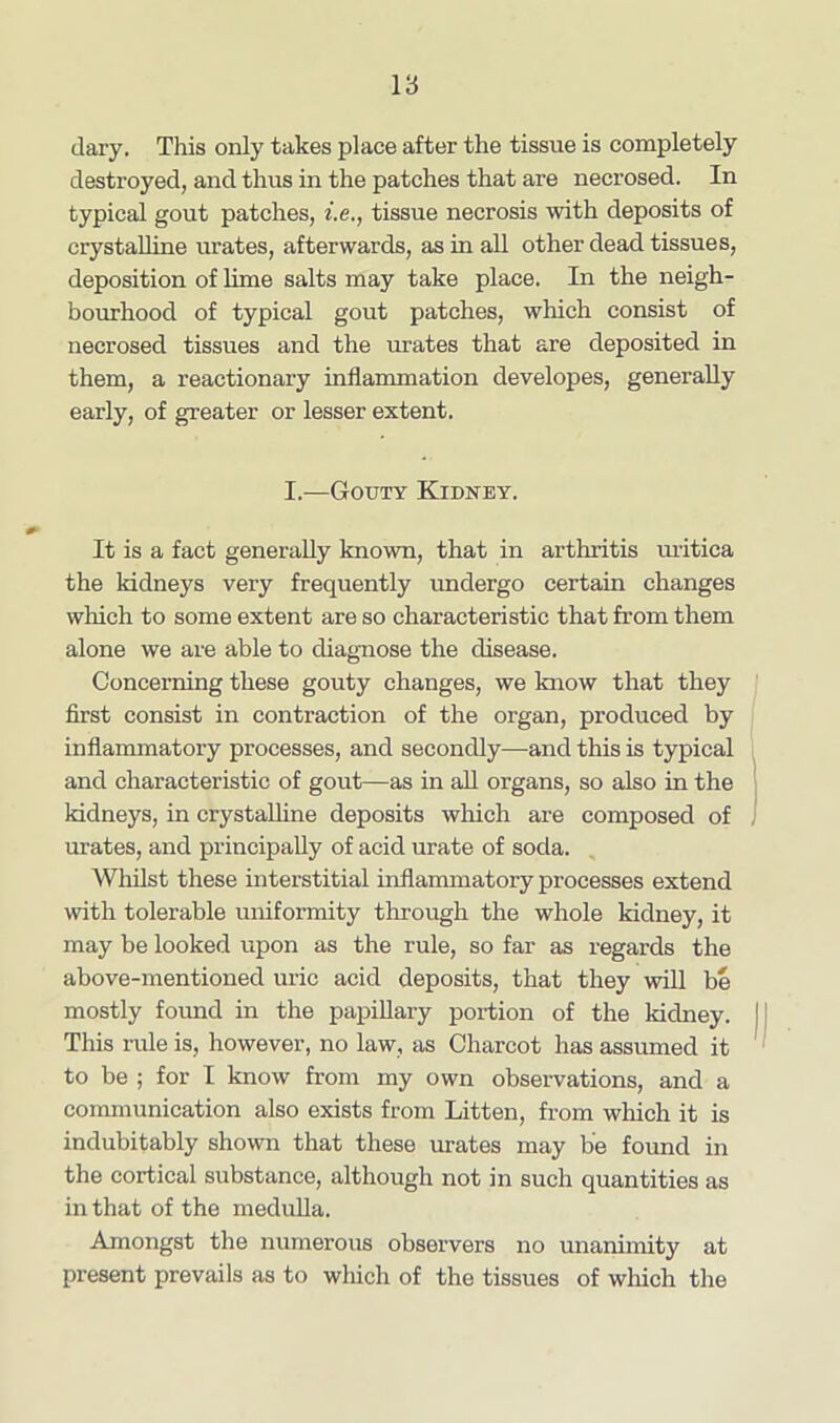 1‘6 dary. This only takes place after the tissue is completely destroyed, and thus in the patches that are necrosed. In typical gout patches, he., tissue necrosis with deposits of crystalline urates, afterwards, as in all other dead tissues, deposition of lime salts may take place. In the neigh- bourhood of typical gout patches, which consist of necrosed tissues and the urates that are deposited in them, a reactionary inflammation developes, generally early, of greater or lesser extent. I.—Gouty Kidney. It is a fact generally known, that in arthritis uritica the kidneys very frequently undergo certain changes which to some extent are so characteristic that from them alone we are able to diagnose the disease. Concerning these gouty changes, we know that they first consist in contraction of the organ, produced by inflammatory processes, and secondly-—and this is typical and characteristic of gout—as in all organs, so also in the kidneys, in crystalline deposits which are composed of urates, and principally of acid urate of soda. Whilst these interstitial inflammatory processes extend with tolerable uniformity through the whole kidney, it may be looked upon as the rule, so far as regards the above-mentioned uric acid deposits, that they will be mostly found in the papillary portion of the kidney. This rule is, however, no law, as Charcot has assumed it to be ; for I know from my own observations, and a communication also exists from Litten, from which it is indubitably shown that these urates may be found in the cortical substance, although not in such quantities as in that of the medulla. Amongst the numerous observers no unanimity at present prevails as to which of the tissues of which the