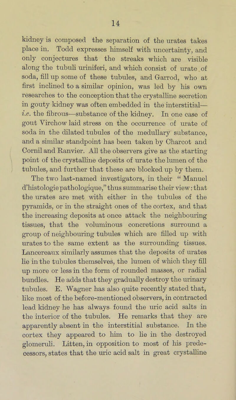 kidney is composed the separation of the urates takes place in. Todd expresses himself with uncertainty, and only conjectures that the streaks which are visible along the tubuli uriniferi, and which consist of urate of soda, fill up some of these tubules, and Garrod, who at first inclined to a similar opinion, was led by his own researches to the conception that the crystalline secretion in gouty kidney was often embedded in the interstitial— i.e. the fibrous—substance of the kidney. In one case of gout Virchow laid stress on the occurrence of urate of soda in the dilated tubules of the medullary substance, and a similar standpoint has been taken by Charcot and Cornil and Ranvier. All the observers give as the starting point of the crystalline deposits of urate the lumen of the tubules, and further that these are blocked up by them. The two last-named investigators, in their “ Manuel d’histologie pathologique,” thus summarise their view: that the imates are met with either in the tubules of the pyramids, or in the straight ones of the cortex, and that the increasing deposits at once attack the neighbouring tissues, that the voluminous concretions surround a group of neighbouring tubules winch are filled up with urates to the same extent as the surrounding tissues. Lancereaux similarly assumes that the deposits of urates lie in the tubules themselves, the lumen of which they fill up more or less in the form of rounded masses, or radial bundles. He adds that they gradually destroy the urinary tubules. E. Wagner has also quite recently stated that, like most of the before-mentioned observers, in contracted lead kidney he has always found the uric acid salts in the interior of the tubules. He remarks that they are apparently absent in the interstitial substance. In the cortex they appeared to him to He in the destroyed glomeruli. Litten, in opposition to most of his prede- cessors, states that the uric acid salt in great crystalline