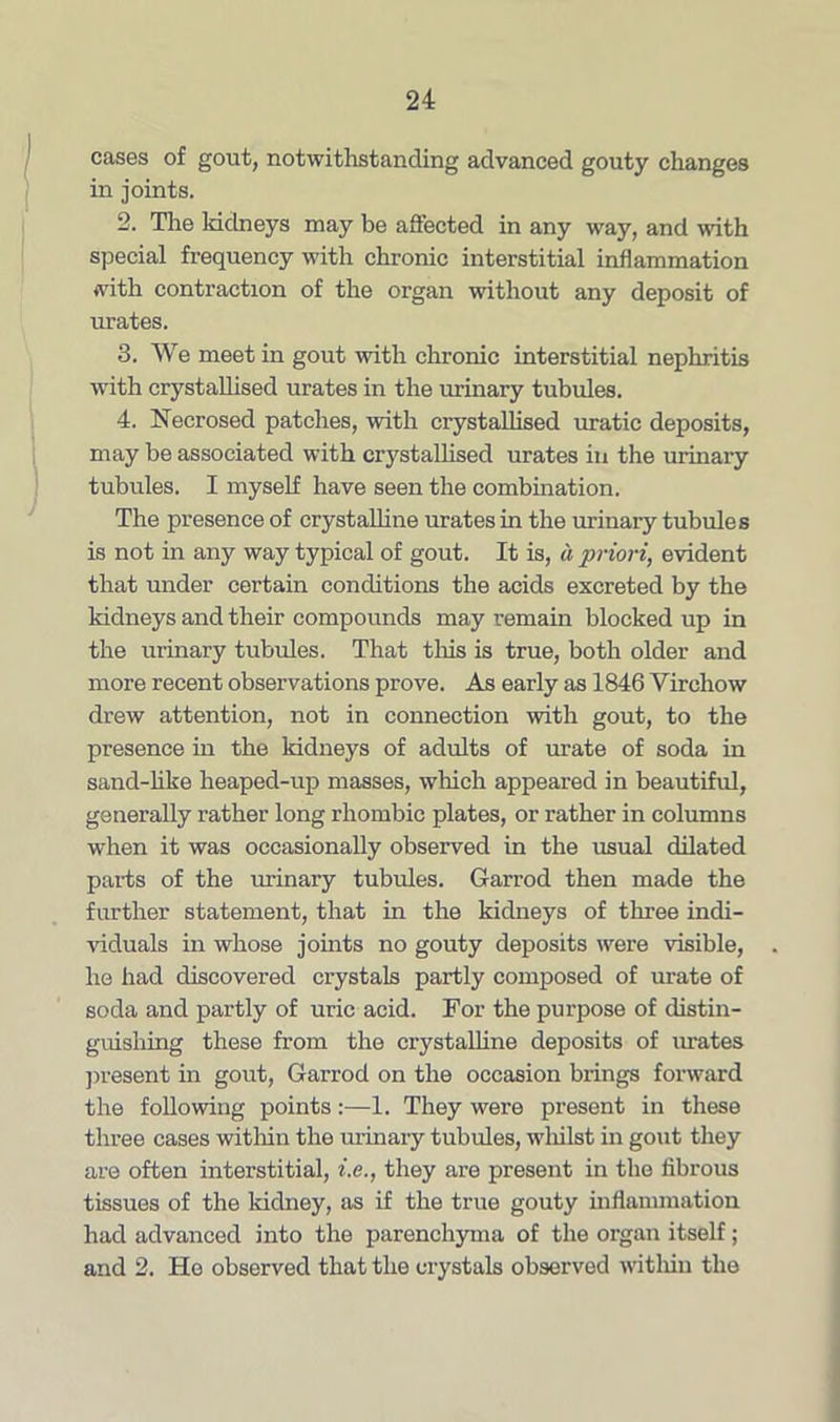 cases of gout, notwithstanding advanced gouty changes in joints. 2. The lddneys may be affected in any way, and with special frequency with chronic interstitial inflammation with contraction of the organ without any deposit of urates. 3. We meet in gout with chronic interstitial nephritis with crystallised urates in the urinary tubules. 4. Necrosed patches, with crystallised uratic deposits, may be associated with crystallised urates in the urinary tubules. I myself have seen the combination. The presence of crystalline urates in the urinary tubules is not in any way typical of gout. It is, a priori, evident that under certain conditions the acids excreted by the kidneys and their compounds may remain blocked up in the urinary tubules. That this is true, both older and more recent observations prove. As early as 1846 Virchow drew attention, not in connection with gout, to the presence in the kidneys of adults of urate of soda in sand-like heaped-up masses, which appeared in beautiful, generally rather long rhombic plates, or rather in columns when it was occasionally observed in the usual dilated parts of the urinary tubules. Garrod then made the further statement, that in the kidneys of three indi- viduals in whose joints no gouty deposits were visible, he had discovered crystals partly composed of urate of soda and partly of uric acid. For the purpose of distin- guishing these from the crystalline deposits of urates present in gout, Garrod on the occasion brings forward the following points:—1. They were present in these three cases within the urinary tubules, wliilst in gout they are often interstitial, i.e., they are present in the fibrous tissues of the kidney, as if the true gouty inflammation had advanced into the parenchyma of the organ itself; and 2. He observed that the crystals observed within the