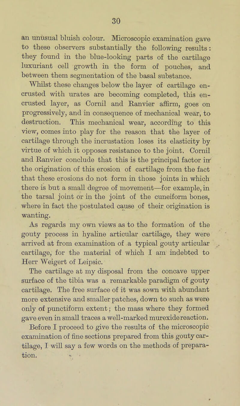 an unusual bluish colour. Microscopic examination gave to these observers substantially the following results: they found in the blue-looking parts of the cartilage luxuriant cell growth in the form of pouches, and between them segmentation of the basal substance. Whilst these changes below the layer of cartilage en- crusted with urates are becoming completed, this en- crusted layer, as Comil and Ranvier affirm, goes on progressively, and in consequence of mechanical wear, to destruction. This mechanical wear, according to this view, comes into play for the reason that the layer of cartilage through the incrustation loses its elasticity by virtue of which it opposes resistance to the joint. Comil and Ranvier conclude that this is the principal factor in the origination of this erosion of cartilage from the fact that these erosions do not form in those joints in which there is but a small degree of movement—for example, in the tarsal joint or in the joint of the cuneiform bones, where in fact the postulated cause of their origination is wanting. As regards my own views as to the formation of the gouty process in hyaline articular cartilage, they were arrived at from examination of a typical gouty articular cartilage, for the material of which I am indebted to Herr Weigert of Leipsic. The cartilage at my disposal from the concave upper surface of the tibia was a remarkable paradigm of gouty cartilage. The free surface of it was sown with abundant more extensive and smaller patches, down to such as were only of punctiform extent; the mass where they formed gave even in small traces a well-marked murexide reaction. Before I proceed to give the results of the microscopic examination of fine sections prepared from this gouty car- tilage, I will say a few words on the methods of prepara- tion. > •