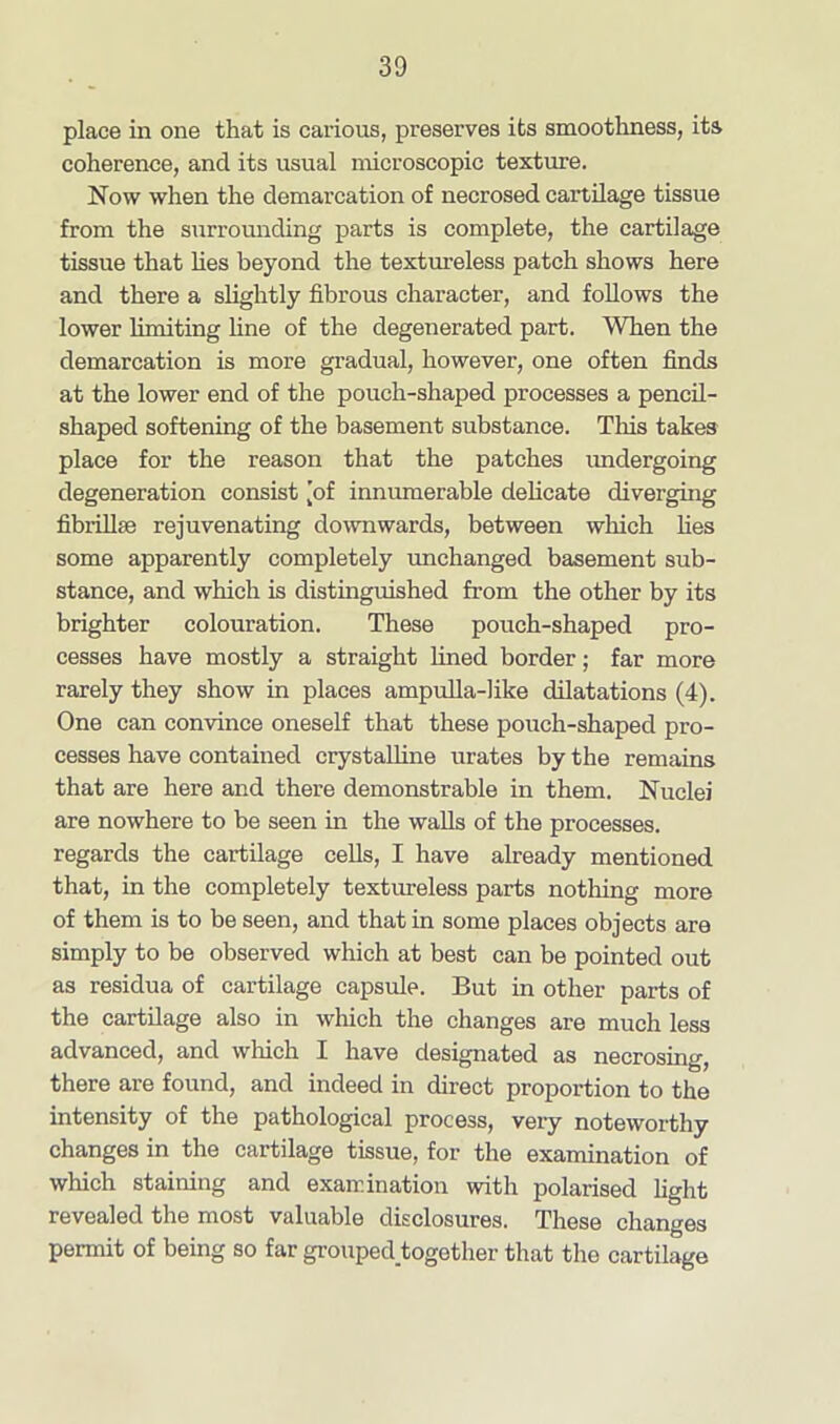 place in one that is carious, preserves its smoothness, its coherence, ancl its usual microscopic texture. Now when the demarcation of necrosed cartilage tissue from the surrounding parts is complete, the cartilage tissue that lies beyond the textureless patch shows here and there a slightly fibrous character, and follows the lower limiting line of the degenerated part. When the demarcation is more gradual, however, one often finds at the lower end of the pouch-shaped processes a pencil- shaped softening of the basement substance. Tins takes place for the reason that the patches undergoing degeneration consist [of innumerable delicate diverging fibrilke rejuvenating downwards, between which lies some apparently completely unchanged basement sub- stance, and which is distinguished from the other by its brighter colouration. These pouch-shaped pro- cesses have mostly a straight lined border; far more rarely they show in places ampulla-like dilatations (4). One can convince oneself that these pouch-shaped pro- cesses have contained crystalline urates by the remains that are here and there demonstrable in them. Nuclei are nowhere to be seen in the walls of the processes, regards the cartilage cells, I have already mentioned that, in the completely textureless parts nothing more of them is to be seen, and that in some places objects are simply to be observed which at best can be pointed out as residua of cartilage capsule. But in other parts of the cartilage also in which the changes are much less advanced, and winch I have designated as necrosing, there are found, and indeed in direct proportion to the intensity of the pathological process, very noteworthy changes in the cartilage tissue, for the examination of which staining and examination with polarised light revealed the most valuable disclosures. These changes permit of being so far grouped together that the cartilage