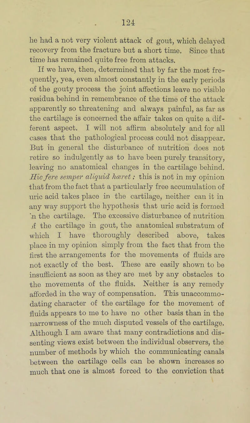 lie had a not very violent attack of gout, which delayed recovery from the fracture but a short time. Since that time has remained quite free from attacks. If we have, then, determined that by far the most fre- quently, yea, even almost constantly in the early periods of the gouty process the joint affections leave no visible residua behind in remembrance of the time of the attack apparently so threatening and always painful, as far as the cartilage is concerned the affair takes on quite a dif- ferent aspect. I will not affirm absolutely and for all cases that the pathological process could not disappear. But in general the disturbance of nutrition does not retire so indulgently as to have been purely transitory, leaving no anatomical changes in the cartilage behind. Hie fere semper aliquid hceret; this is not in my opinion that from the fact that a particularly free accumulation of uric acid takes place in the cartilage, neither can if in any way support the hypothesis that uric acid is formed '.n the cartilage. The excessive disturbance of nutrition jf the cartilage in gout, the anatomical substratum of which I have thoroughly described above, takes place in my opinion simply from the fact that from the first the arrangements for the movements of fluids are not exactly of the best. These are easily shown to be insufficient as soon as they are met by any obstacles to the movements of the fluids. Neither is any remedy afforded in the way of compensation. This unaccommo- dating character of the cartilage for the movement of fluids appears to me to have no other basis than in the narrowness of the much disputed vessels of the cartilage. Although I am aware that many contradictions and dis- senting views exist between the individual observers, the number of methods by which the communicating canals between the cartilage cells can be shown increases so much that one is almost forced to the conviction that