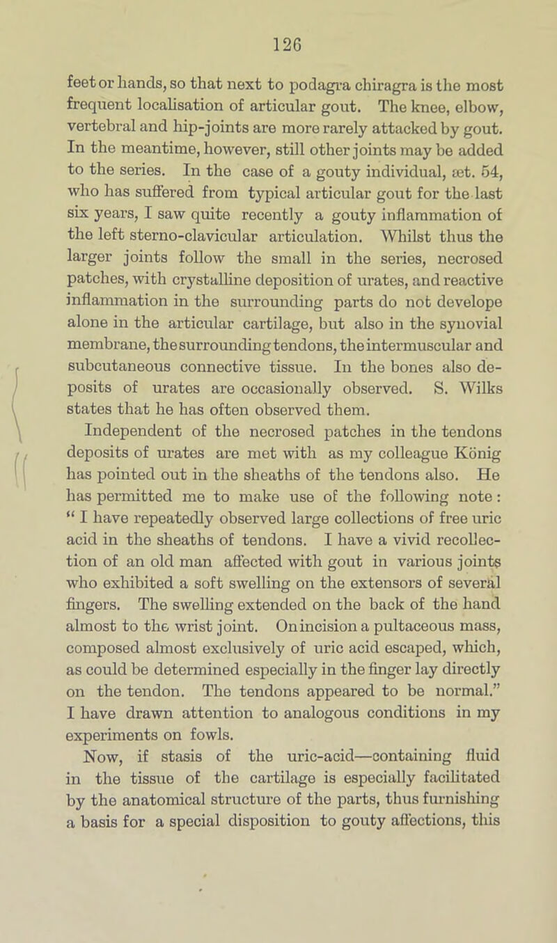 feet or hands, so that next to podagra chiragra is the most frequent localisation of articular gout. The knee, elbow, vertebral and hip-joints are more rarely attacked by gout. In the meantime, however, still other joints may be added to the series. In the case of a gouty individual, set. 54, who has suffered from typical articular gout for the last six years, I saw quite recently a gouty inflammation of the left sterno-clavicular articulation. Whilst thus the larger joints follow the small in the series, necrosed patches, with crystalline deposition of urates, and reactive inflammation in the surrounding parts do not develope alone in the articular cartilage, but also in the synovial membrane, thesurroundingtendons, the intermuscular and subcutaneous connective tissue. In the bones also de- posits of urates are occasionally observed. S. Wilks states that he has often observed them. Independent of the necrosed patches in the tendons deposits of urates are met with as my colleague Konig has pointed out in the sheaths of the tendons also. He has permitted me to make use of the following note: “ I have repeatedly observed large collections of free uric acid in the sheaths of tendons. I have a vivid recollec- tion of an old man affected with gout in various joints who exhibited a soft swelling on the extensors of several fingers. The swelling extended on the back of the hand almost to the wrist joint. On incision a pultaceous mass, composed almost exclusively of uric acid escaped, which, as could be determined especially in the finger lay directly on the tendon. The tendons appeared to be normal.” I have drawn attention to analogous conditions in my experiments on fowls. Now, if stasis of the uric-acid—containing fluid in the tissue of the cartilage is especially facilitated by the anatomical structure of the parts, thus furnishing a basis for a special disposition to gouty affections, this