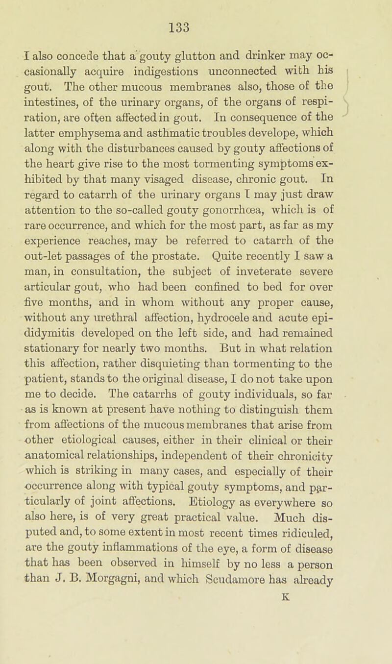 I also concede that a' gouty glutton and drinker may oc- casionally acquire indigestions unconnected with his gout. The other mucous membranes also, those of the intestines, of the urinary organs, of the organs of respi- ration, are often affected in gout. In consequence of the latter emphysema and asthmatic troubles develope, which along with the disturbances caused by gouty affections of the heart give rise to the most tormenting symptoms ex- hibited by that many visaged disease, chronic gout. In regard to catarrh of the urinary organs I may just draw attention to the so-called gouty gonorrhoea, which is of rare occurrence, and which for the most part, as far as my experience reaches, may be referred to catarrh of the out-let passages of the prostate. Quite recently I saw a man, in consultation, the subject of inveterate severe articular gout, who had been confined to bed for over five months, and in whom without any proper cause, without any urethral affection, hydrocele and acute epi- didymitis developed on the left side, and had remained stationary for nearly two months. But in what relation this affection, rather disquieting than tormenting to the patient, stands to the original disease, I do not take upon me to decide. The catarrhs of gouty individuals, so far as is known at present have nothing to distinguish them from affections of the mucous membranes that arise from other etiological causes, either in their clinical or their anatomical relationships, independent of their chronicity which is striking in many cases, and especially of their occurrence along with typical gouty symptoms, and par- ticularly of joint affections. Etiology as everywhere so also here, is of very great practical value. Much dis- puted and, to some extent in most recent times ridiculed, are the gouty inflammations of the eye, a form of disease that has been observed in himself by no less a person than J. B. Morgagni, and which Scudamore has already K