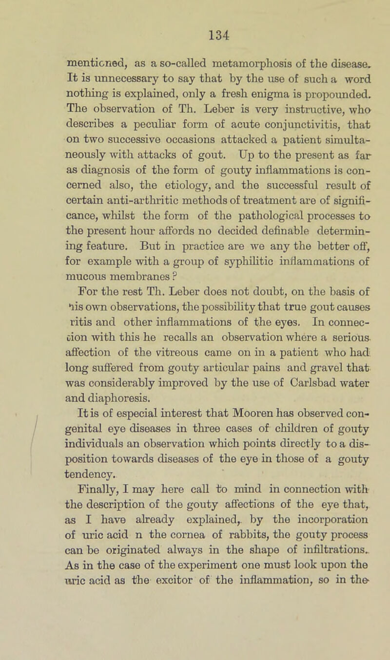 mentioned, as a so-called metamorphosis of the disease. It is unnecessary to say that by the use of such a word nothing is explained, only a fresh enigma is propounded. The observation of Th. Leber is very instructive, who describes a peculiar form of acute conjunctivitis, that on two successive occasions attacked a patient simulta- neously with attacks of gout. Up to the present as far as diagnosis of the form of gouty inflammations is con- cerned also, the etiology, and the successful result of certain anti-arthritic methods of treatment are of signifi- cance, whilst the form of the pathological processes to the present hour affords no decided definable determin- ing feature. But in practice are we any the better off, for example with a group of syphilitic inflammations of mucous membranes ? For the rest Th. Leber does not doubt, on the basis of *iis own observations, the possibility that true gout causes ritis and other inflammations of the eyes. In connec- tion with this he recalls an observation where a serious affection of the vitreous came on in a patient who had long suffered from gouty articular pains and gravel that was considerably improved by the use of Carlsbad water and diaphoresis. It is of especial interest that Mooren has observed con- genital eye diseases in three cases of children of gouty individuals an observation which points directly to a dis- position towards diseases of the eye in those of a gouty tendency. Finally, I may here call to mind in connection with the description of the gouty affections of the eye that, as I have already explained,, by the incorporation of uric acid n the cornea of rabbits, the gouty process can be originated always in the shape of infiltrations. As in the case of the experiment one must look upon the uric acid as the excitor of the inflammation, so in the-