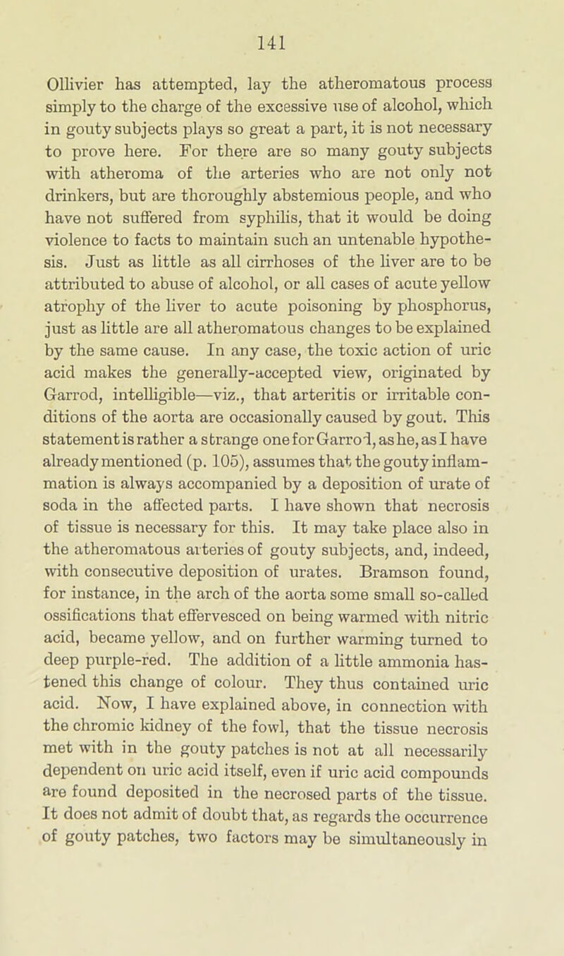 Ollivier has attempted, lay the atheromatous process simply to the charge of the excessive use of alcohol, which in gouty subjects plays so great a part, it is not necessary to prove here. For there are so many gouty subjects with atheroma of the arteries who are not only not drinkers, but are thoroughly abstemious people, and who have not suffered from syphilis, that it would be doing violence to facts to maintain such an untenable hypothe- sis. Just as little as all cirrhoses of the liver are to be attributed to abuse of alcohol, or all cases of acute yellow atrophy of the liver to acute poisoning by phosphorus, just as little are all atheromatous changes to be explained by the same cause. In any case, the toxic action of uric acid makes the generally-accepted view, originated by Garrod, intelligible—viz., that arteritis or irritable con- ditions of the aorta are occasionally caused by gout. This statement is rather a strange one for Garrod, as he, as I have already mentioned (p. 105), assumes that the gouty inflam- mation is always accompanied by a deposition of urate of soda in the affected parts. I have shown that necrosis of tissue is necessary for this. It may take place also in the atheromatous arteries of gouty subjects, and, indeed, with consecutive deposition of urates. Bramson found, for instance, in the arch of the aorta some small so-called ossifications that effervesced on being warmed with nitric acid, became yellow, and on further warming turned to deep purple-red. The addition of a little ammonia has- tened this change of colour. They thus contained uric acid. Now, I have explained above, in connection with the chromic kidney of the fowl, that the tissue necrosis met with in the gouty patches is not at all necessarily dependent on uric acid itself, even if uric acid compounds are found deposited in the necrosed parts of the tissue. It does not admit of doubt that, as regards the occurrence of gouty patches, two factors may be simultaneously in